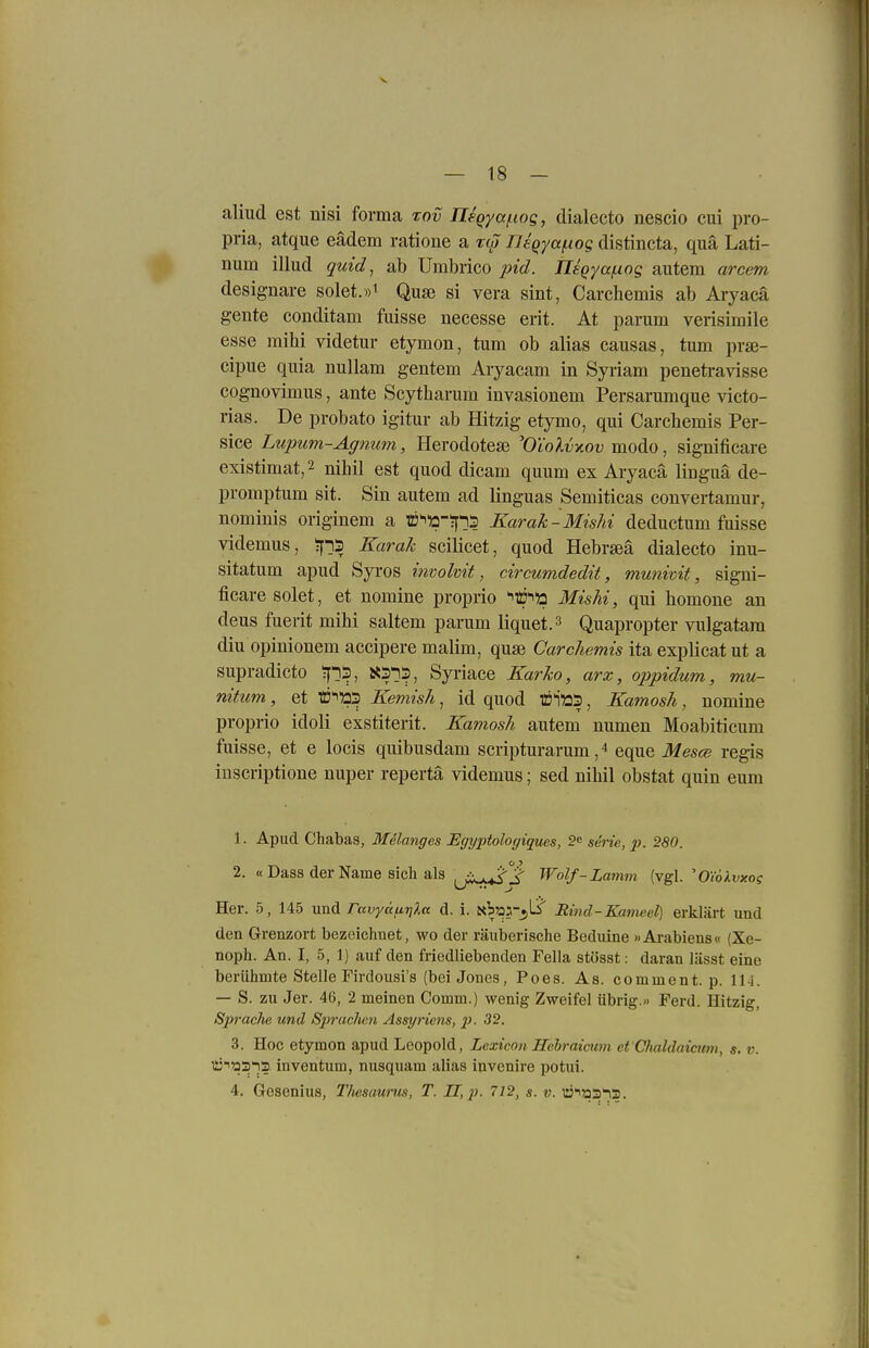 aliud est nisi forma rov neqyafioq, dialecto nescio cui pro- pria, atque eädem ratione a rw Tleqya(.iog distincta, qua Lati- num illud quid, ab Umbrico pid. Jleqyaßng autem arcem designare solet.»i Quse si vera sint, Carchemis ab Aryacä gente conditam fuisse necesse erit. At parum verisimile esse mihi videtur etymon, tum ob alias causas, tum prae- cipue quia nullam gentem Aiyacam in Syriam penetravisse cognovimus, ante Scytharum invasionem Persarumque victo- rias. De probato igitur ab Hitzig etymo, qui Carchemis Per- sice Lupum-Agnum, Herodotese ^O'iolvyiov modo, significare existimat,2 nihil est quod dicam quum ex Aryacä liuguä de- promptum sit. Sin autem ad linguas Semiticas convertamur, nominis originem a ffi^'a-tj'iS Karak-Mishi deductum fuisse videmus, ?f]3 Karak scilicet, quod Hebrseä dialecto inu- sitatum apud Syros involvit, circumdedit, munivit, signi- ficare solet, et nomine proprio ^10^12 Mishi, qui homone an deus fuerit mihi saltem parum liquet.^ Quapropter vulgatara diu opinionem accipere malim, quse Carchemis ita explicat ut a supradicto Syriace Karko, arx, oppidum, mu- nitum, et t^'CQ Kemish, id quod ffii'üS, Kamosh, nomine proprio idoli exstiterit. Kamosh autem numen Moabiticum fuisse, et e locis quibusdam scripturarum, ^ eque Mes(B regis inscriptione nuper repertä videmus; sed nihil obstat quin eum 1. Apud Chabas, Melanges Egyptologiques, 2« serie, p. 280. 2. « Dass der Name sich als ^j^^j- Wolf-Lmnm (vgl. 'Oiokvxog Her. 5, 145 und rttvyccfiT]Xa d. i. xbaä-^ÜS Rind-Kameel] erklärt und den Grenzort bezeichnet, wo der räuberische Bedxiine »Arabiens« (Xe- noph. An. I, 5, 1) auf den friedliebenden Fella st()sst: daran lässt eine berühmte Stelle Firdousi's (bei Jones, Poes. As. comment. p. 11-1. — S. zu Jer. 46, 2 meinen Comm.) wenig Zweifel übrig.» Ferd. Hitzig, Sprache und Sprac/ien Assyriens, p. 32. 3. Hoc etymon apud Leopold, Lexicon Hehraimm et Chaldaicum, s. v. li:''^33i3 inventum, nusquam alias invenire potui. 4. Gesenius, Thesaurus, T. n,p. 712, s. v. üias}?.