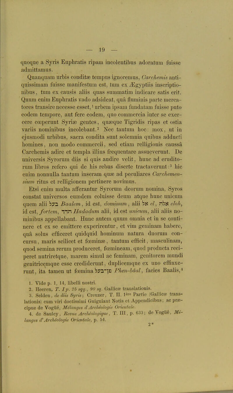 quoque a Syris Euphratis ripam incolentibus adoratum fuisse admittamus. Quanquam urbis conditse tempus ignoremus, Carchemis anti- quissimam fuisse manifestum est, tum ex iEgyptiis inscriptio- uibus, tum ex causis aliis quas summatim indicare satis erit. Quum enim Euphratis vado adsideat, qua fluminis parte merca- tores ti-ansire necesse esset, i urbem ipsam fundatam fuisse puto eodem tempore, aut fere eodem, quo commercia inter se exer- cere coeperunt Syrise gentes, quseque Tigridis ripas et ostia variis nominibns incolebant.^ Nee tantum hoc: mox, ut in ejusmodi urbibus, sacra condita sunt solemnia quibus adducti homines, non modo commercii, sed etiam relligionis caussä Carchemis adire et templa illius frequentare assueverunt. De nniversis Syrorum diis si quis audire velit, hunc ad erudito- rum libros refero qui de his rebus diserte tractaverunt: hic enim nonnulla tantum inseram quse ad peculiares Carchemen- sium ritus et relligionem pertinere novimus. Etsi enim multa afferantur Syi'orum deorum nomina, Syros constat universos eumdem coluisse deum atque hunc unicum quem alii b^i Baalem, id est, dominum, alii bsi e/, nbs5 eloh^ id est,/ordern, ^1T\Hadadum alii, idest uninum^ alii aliis no- minibus appellabant. Hunc autem quum omnia et in se conti- nere et ex se emittere experirentur, et vim geminam habere, qua solus efficeret quidquid hominum natura duorum con- cursu, maris scilicet et foeminse, tantum efficit, masculinam, quod semina rerum produceret, fcemineam, quod producta reci- peret nutriretque, marem simul ac feminam, genitorem mundi geniti'icemque esse crediderunt, duplicemque ex uno effinxe- runt, ita tamen ut foemina bya-^S Phen-bäal, facies Baalis,* 1. Vide p. 1, 14, libelli nostri. 2. Heeren, T. Ip. 25 sqq., 90 sq. Gallicse translationis. 3. Seiden, de düs Si/ris; Creuzer, T. II. l«''« Partie (Galliern trans- lationis) cum viri doctissimi Guigniaut Notis et Appeudicibus; ac pnc- cipue de Vogü6, Melmu/es d'ÄrcMoloijic, Orientale. 4. de Saulcy, Revue ArcJwolof/tque, T. III, p. 633; de Vogü6, Me- lanies d'Archcolof/ie Orientale, p. 54. 2*