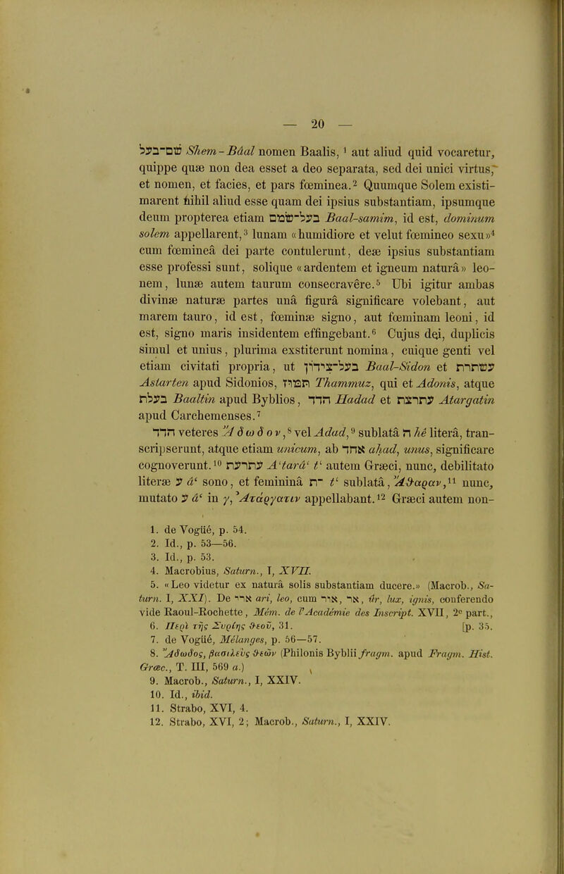 byn-DlÖ Shem-Bäal nomen Baalis, ^ aut aliud quid vocaretur, quippe quse non dea esset a deo separata, sed dei unici virtus, et nomen, et facies, et pars foeminea.2 Quumque Solem existi- marent tihil aliud esse quam dei ipsius substantiam, ipsumque deum propterea etiam Dato~b2i'3 Baal-samim, id est, dominum solem appellarent, 3 lunam «humidiore et velut foemineo sexu»* cum foemineä dei parte contulerunt, dese ipsius substantiam esse professi sunt, solique «ardentem et igneum natura» leo- nem, lunae autem taurum consecravere.^ Ubi igitur ambas divinse naturse partes unä figurä significare volebant, aut marem tauro, id est, foeminae signo, aut foeminam leoni, id est, signo maris insidentem effingebant.ß Cujus doi, duplieis simul et unius, pluiima exstiterunt nomina, cuique genti vel etiam civitati propria, ut ji^'^S'byn Baal-Sidon et nirroy Asiarten apud Sidonios, TTOPl Thammuz^ qui etAdotiis, atque fh$^ Baaltin apud Byblios, Tin Hadad et nsnny Atargatin apud Carchemenses.'' I'in veteres w d o v, ^ vel Adad^ ^ sublatä n he literä, tran- scripserunt, atque etiam unicum, ab ^ns* ahad^ unus^ significare cognoverunt. 1 n3>iny A'tarä' t' autem Grseci, nunc, debilitato literse y a' sono, et femininä in f- sublatä, Ad-a^av^'^'^ nunc, mutato y a' in y, ^AzäQyajiv appellabant. Graeci autem non- 1. de Vogü6, p. 54. 2. Id., p. 53—56. 3. Id., p. 53. 4. Macrobius, Saturn., 1, XVII. 5. «Leo videtur ex natura solis substantiam ducere.» (Macrob., Sa- turn. I, XXI). De ari, Ico, cum ilK, in, «r, lux, iepits, conferendo vide Raoul-Eochette , Mem. de PAcademie des Inscript. XVU, 2c part., 6. IltQl rrjg ^vgCrig xf-eov, 31. [p. 35. 7. de Vogü6, Melanges, p. 56—57. 8. ^äiüdog, ßaaiXevg ii-iöiv (Philonis Byblii fragm. apud Fraym. Hist. GrcBc, T. m, 569 «.) ^ 9. Macrob., Saturn., I, XXIV. 10. Id., ibid. 11. Strabo, XVI, 4. 12. Strabo, XVI, 2; Macrob., Saturn., I, XXIV.