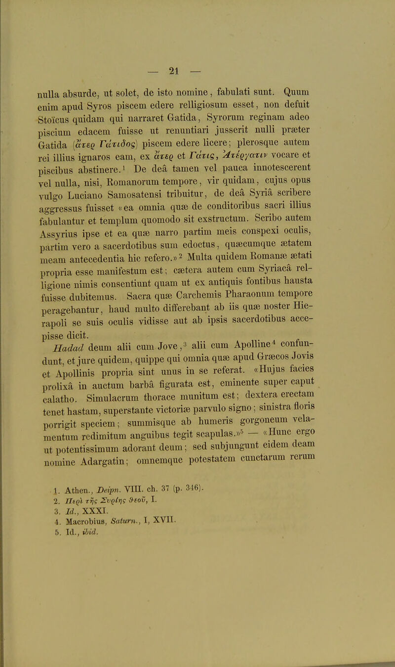 nuUa absurde, ut solet, de isto nomine, fabulati sunt. Quum enim apud Syros piscem edere relligiosum esset, non defuit Stoicus quidam qui narraret Gatida, Syrorum reginam adeo piscium edacem fuisse ut renuntiari jusserit nulli praeter Gatida [arsg rccriöog] piscem edere licere; plerosque autem rei illius ignaros eam, ex cxtsq et rÜTig, 'Ategyariv vocare et piscibus abstinere.i De deä tarnen vel pauca innotescerent vel nulla, nisi, Romanorum tempore, vir quidam, cujus opus vulgo Luciano Samosatensi tribuitur, de deä Syriä scribere aggressus fuisset «ea omnia quse de conditoribus sacri illius fabulantur et templum quomodo sit exstructum. Scribo autem Assyrius ipse et ea qu» narro partim meis conspexi oculis, partim vero a sacerdotibus sum edoctus, qu^cumque setatem meam antecedentia bic refero.»2 Multa quidem Roman«} setati propria esse manifestum est; caetera autem cum Syriacä rel- ligione nimis consentiunt quam ut ex antiquis fontibus hausta fuisse dubitemus. Sacra quje Carchemis Pharaonum tempore peragebantur, band multo differebant ab iis quse noster Hie- rapoli se suis oculis vidisse aut ab ipsis sacerdotibus acce- pisse dicit. Hadad deum alii cum Jove,^ aUi cum Apollme^ contun- dunt, et jure quidem, quippe qui omnia quse apud Graecos Joyis et Apollinis propria sint unus in se referat. «Hujus facies proHxä in auctum barba figurata est, eminente super caput calatho. Simulacrum tborace munitum est; dextera erectam tenet hastam, superstante victorise parvulo signo; sinistra floris porrigit speciem; summisque ab humeris gorgoneum vela- mentiim redimitum anguibus tegit scapulas.»-^ — «Hunc ergo ut potentissimum adorant deum; sed subjungunt eidem deam nomine Adargatin; omnemque potestatem cunctarum rerum 1. Athen., Deipn. TÜI. ch. 37 (p. 346). 2. IltQl rrjg Zvqtrfg d-eov, I. 3. Id., XXXI. 4. Macrobius, Saturn., \, XVII. 5. Id., ibid.