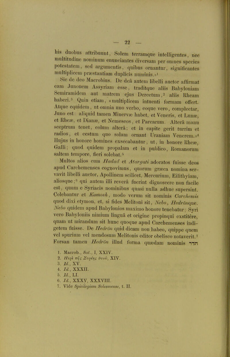 his duobus attribuunt, Solem terramque intelligentes, nee mnltitudine noniinum enunciantes diversam per omnes species potestatem, sed argumentis, quibus ornantur, significantes multiplicem pra^stantiam diiplicis numinis.»i Sic de deo Macrobius. De deä autem libelli auctor affirmat eam Jimonem Assyriam esse, traditque aliis Babyloniam Semiramidem aut matrem ejus Dercetum,2 aliis Rheam haberi.3 Quin etiam, «multiplicem intuenti formam offert. Atque equidem , utomnia uno verbo, eoque vero, complectar, Juno est: aliquid tarnen Minerva3 habet, et Veneris, et Limss, et Rhese, et Diana?, et Nemeseos , et Parcarum. Altera manu sceptrum tenet, colum altera; et in capite gerit turrim et radios, et cestum quo solam ornant Uraniam Venerem.» Hujus in honore homines exsecabantur, ut, in honore ßhese, Galli; quod quidem propalam et in publico, Romanorum saltem tempore, fieri solebat. •'^ Multos alios cum Hadad et Atargati adoratos fuisse deos apud Carchemenses coguovimus, quorum graeca nomiua ser- vavit libelli auctor, Apollinem scilicet, Mercurium, Eilithyiam, aliosque; qui autem illi reverä fuerint dignoscere non facile est, quum e Syriacis nominibus quasi nulla adhuc supersint. Colebantur et Kamosh, modo verum sit nominis Carchemis quod dixi etymon, et, si fides Melitoni sit, Nebo, Hedröfique. Neho quidem apud Babylonios maximo honore tenebatur; Syii vero Babyloniis nimium linguä et origine propinqui exstitere, quam ut mirandum sit hunc quoque apud Carchemenses indi- getem fuisse. De Hedron quid dicam non habeo, quippe quem vel spurium vel mendosum Melitonis editor obelisco notaverit.' Forsan tarnen Hedr6n illud forma quajdam nominis -iin 1. Macrob., Sat., I, XXIV. 2. TIsqI rijg ZlvnCrjg ,')sov, XIV. 3. Id., XV. 4. Id., XXXII. 5. Id., LI. 6. Id., XXXy, XXXVIII. 7. Viele SpicUecfium Solesmense, t. II.