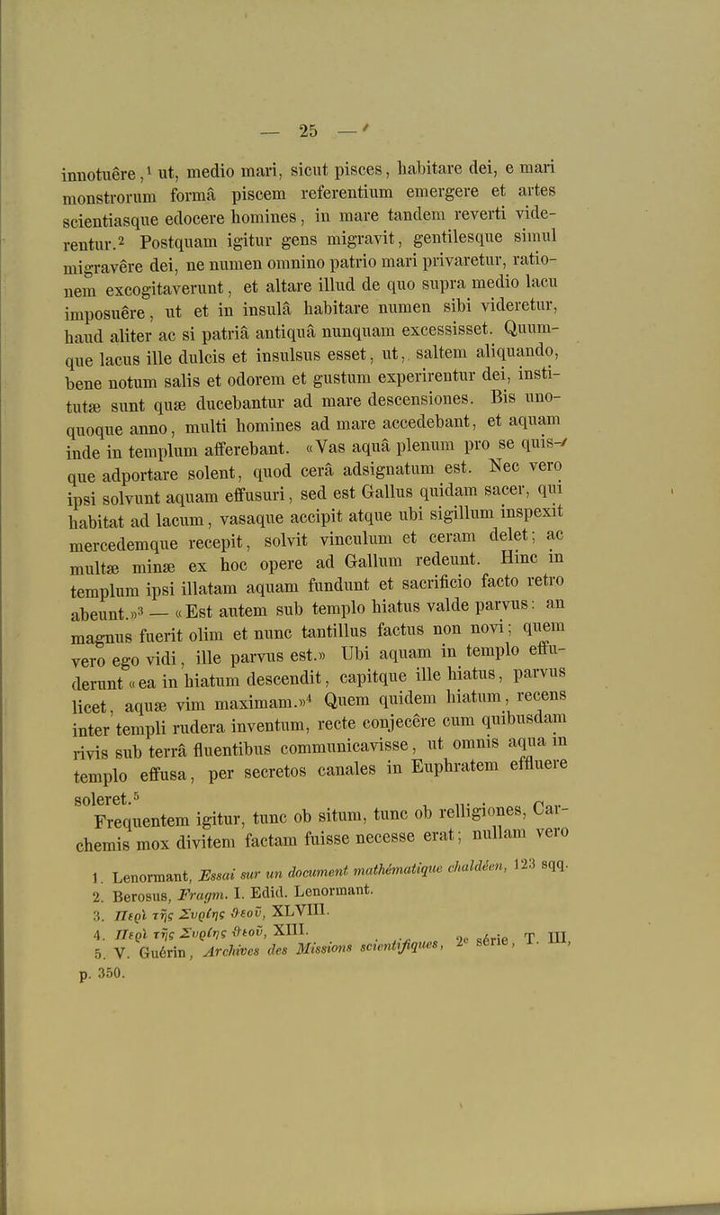 innotuere,! ut, medio mari, sicut pisces, habitare dei, e man monstrorum forma piscem referentium emergere et artes scientiasqne edocere homines, in mare tandem reverti vide- rentur.2 Postqiiam igitiir gens migravit, gentilesque siraul migravere dei, ne numen omnino patrio mari privaretur, ratio- nem excogitaverunt, et altare illud de quo supra medio lacu imposuere, ut et in insulä habitare numen sibi videretur, band aliter ac si patriä antiquä nunquam excessisset. Quum- que lacus ille dulcis et insulsus esset, ut,. saltem aliquando, bene notum salis et odorem et gustum experirentur dei, insti- tutse sunt quse ducebantur ad mare descensiones. Bis uno- quoque anno, multi bomines ad mare accedebant, et aquam inde in templum afferebant. «Vas aqua plenum pro se quis-/ queadportare solent, quod cerä adsignatum est. Nec vero ipsi solvunt aquam effusuri, sed est Gallus quidam sacer, qui habitat ad lacum, vasaque accipit atque ubi sigillum mspexit mercedemque recepit, solvit vinculum et ceram delet; ac multffi min« ex hoc opere ad Gallum redeunt. Hmc m templum ipsi illatam aquam fundunt et sacrificio facto retro abeunt »3 — «Est autem sub templo hiatus valde parvus: an magnus fuerit olim et nunc tantillus factus non novi, quem vero ego vidi, ille parvus est.« Ubi aquam in templo efiu- derunt«eainhiatumdescendit, capitque ille hiatus, parvus licet, aqu« vim maximam.«* Quem quidem hiatum, recens inter templi rudera inventum, recte conjecere cum quibusdam rivis sub terra fluentibus communicavisse, ut omms aqua m templo effusa, per secretos canales in Euphratem effluere Frequentem igitur, tunc ob situm, tunc ob relligiones, Car- chemis mox divitem factam fuisse necesse erat; nullam vero 1. Lenormant, Essai mr un document mcdhematique chald^en, 123 sqq. 2. Berosus, Fracjm. I. EdicL Lenormant. 3. IIsqI Trjg ^vqCtjs Osov, XLVUl. 5. V. Gu6rin, Archives des Missions sctentrßques, l sene, i. i , p. 350.