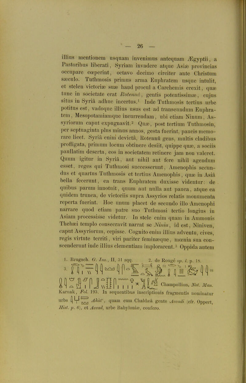 illiiis mentionem usquam invenimus antequam ^Egyptii, a Pastoribus liberati, Syriam invadere atque Asite provincias occupare cceperint, octavo decimo circiter ante Christum saiculo. Tuthmosis primus arma Euphratem usque intulit, et Stelen victorise suae haud procul a Carchemis erexit, quaj tunc in societate erat Rotemtü, gentis potentissimsß, cujus Situs in Syriä adhuc incertus.' Inde Tuthmosis tertius urbe potitus est, vadoque illius usus est ad transeundum Euphra- tem , Mesopotamiamque incurrendam, ubi etiam Ninum, As- syriorum caput expugnavit.2 Quae, post tertium Tuthmosin, per septuaginta phis minus annos, gesta fuerint, paucis memo- rare licet. Syriä enini devictä, Rotennü gens, multis cladibus profligata, primum locum obtinere desiit, quippe quse, a sociis paullatim deserta, eos in societatem retinere jam non valeret. Quum igitur in Syriä, aut nihil aut fere nihil agendum esset, reges qui Tuthmosi successerunt, Amenophis secun- dus et quartus Tuthmosis et tertius Amenophis, qu» in Asiä bella fecerunt, ea trans Euphratem duxisse videntur: de qnibus parum innotuit, quum aut nulla aut pauca, atque ea quidem trunca, de victoriis supra Assyrios relatis monunienta reperta fuerint. Hoc unum placet de secundo illo Amenophi narrare quod etiam patre suo Tuthmosi tertio longius in Asiam processisse videtur. In stele enim quam in Ammonis Thebsei templo consecravit narrat se Niniit^ id est, Niniven, caput Assyriorum, cepisse. Cognito enim illius adventu, cives, regis virtute territi, viri pariter feminsßque, mcenia sua con- scenderunt inde illius clementiam implorarent. ^ Oppida autem 1. Brugsch. G. Ins., II, 31 sqq. 2. de Rouge oii. l. p. 18 Eir^TPJ\\OPlTi?'^l|^ Champollion, Not. Man. Karnak, Fol. 193. In sequentibus inscriptionis fragmentis nominatur Urbs 1^™ ^^^^ Chaldaja gente AccacU (cfr. Oppert, Hist. p. 6), et Accad, urbe Babylonia;, couforo.