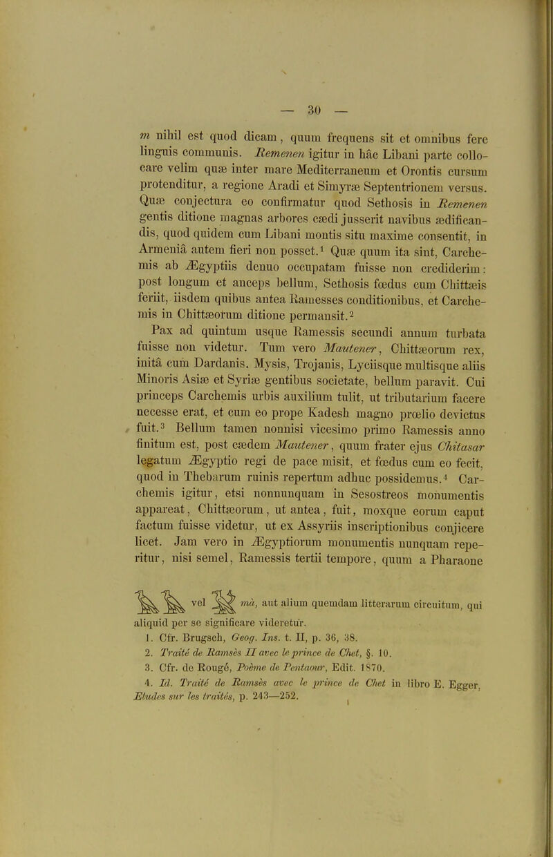 m nihil est quod dicam, quum frequens sit et omnibus fere Unguis communis. Remenen igitur in liäc Libani parte collo- cai-e velim quse inter mare Mediterraneum et Orontis cursum protenditur, a regione Aradi et Simyi-se Septentrioneni versus. Quse conjectura eo confirmatur quod Setbosis in Remenen gentis ditione magnas arbores csedi jusserit navibus a^difiean- dis, quod quidem cum Libani montis situ maxime consentit, in Armeniä autem fieri non posset.i Quse quum ita sint, Carche- mis ab ^gyptiis denuo occupatam fuisse non crediderim: post longum et anceps bellum, Setbosis fcedus cum Cbittajis feriit, iisdem quibus antea Kamesses conditionibus, et Carche- mis in Cbittseol'um ditione permansit.2 Pax ad quintum usque Kamessis secundi annum turbata fuisse non videtur. Tum vero Mautener, Chitta3orum rex, initä cum Dardanis. Mysis, Trojanis, Lyciisque multisque aliis Minoris Asise et Syrise gentibus societate, bellum paravit. Cui princeps Carchemis urbis auxilium tulit, ut tributarium facere necesse erat, et cum eo prope Kadesb magno proelio devictus fuit.'^ Bellum tamen nonnisi vicesimo primo Ramessis anno finitum est, post csedem Mautener, quum frater ejus Chitasar legatum ^gyptio regi de pace misit, et foedus cum eo fecit, quod in Tbebarum ruinis repertum adbuc possidemus.^ Car- chemis igitur, etsi nonnunquam in Sesostreos monumentis appareat, Chitta3orum , ut antea, fuit, moxque eorum caput factum fuisse videtur, ut ex Assyriis inscriptionibus conjicere licet. Jam vero in ^gyptiorum monumentis nunquam repe- ritur, nisi semel, Ramessis tertii tempore, quum a Pharaone vel ^^^^ mu, aut alium quemdam litterarum circuitnm, qui aliquid per se significare videretu'r. 1. Cfr. Brugsch, Geog. Ins. t. II, p. 36, 38. 2. Traitc ch Ramses IIavcc leprince de .CJwt, §. 10. 3. Cfr. de Eougö, Pohne de Pcntamr, Edit. 1S70. 4. Id. TraiU de Ramses avcc le prince de Chet in libro E. Egger, Etudcs sur les traiUs, p. 243—252. ^