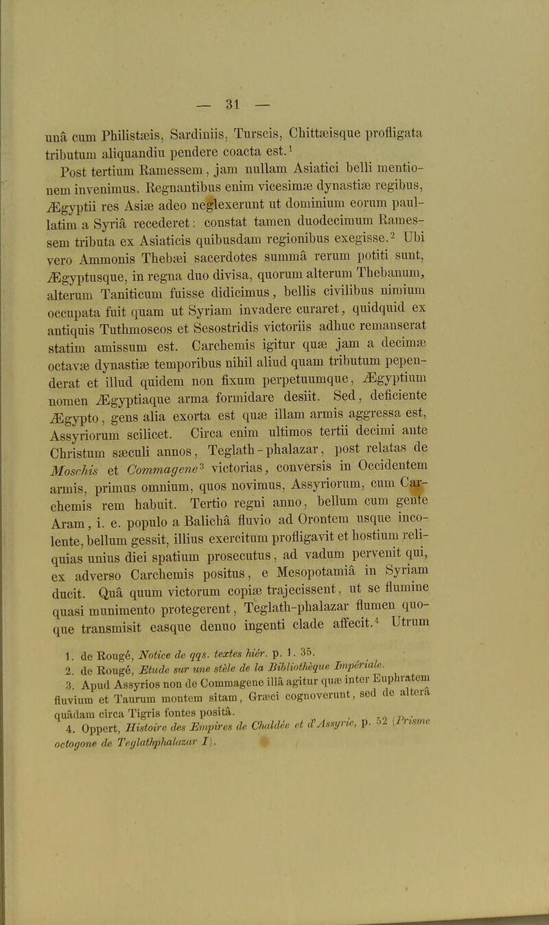 unä cum Philistjßis, Sardiniis, Turscis, Chiteisque pvofligata tributum aliquandiu pendere coacta est. i Post tertium Ramessem, jam nullam Asiatici belli mentio- nem invenimus. ßegnantibus enira vicesimse dynastise regibus, ^gyptii res Asise adeo neglexerunt ut dominium eorum paul- latim a Syiiä recederet: constat tarnen duodecimum Rames- sem tiibuta ex Asiaticis quibusdam regionibus exegisse.2 Ubi vero Ammonis Tbebjei sacerdotes summa rerum potiti sunt, iEgyptusque, in regna duo divisa, quorum alterum Tbebanum, alterum Taniticum fuisse didicimus, bellis eivilibus nimium occupata fuit quam ut Syriam invadere curaret, quidquid ex antiquis Tuthmoseos et Sesostridis victoriis adbuc remanserat statim amissum est. Carchemis igitur quai jam a decima octavffi dynastiai temporibus nibil aliud quam tributum pepen- derat et illud quidem non fixum perpetuumque, ^gyptium nomen ^gyptiaque arma formidare desiit. Sed, deficiente ^gypto, gens alia exorta est quss illam armis aggressa est, Assyi-iomm scilicet. Circa enim Ultimos tertii decimi ante Christum sseculi annos, Teglath - pbalazar, post relatas de Moschis et Commagene^ victorias, conversis in Occidentem amis, primus omnium, quos novimus, Assyiiorum, cum Car- chemis rem habuit. Tertio regni anno, bellum cum gente Aram, i. e. populo a Balichä fluvio ad Orontem usque inco- lente, bellum gessit, illius exercitüm profligavit et hostium reli- quias unius diei spatium prosecutus, ad vadum pervenit qui, ex adverso Carchemis positus, e Mesopotamiä in Syriam ducit. Qua quum victorum copia? trajecissent, ut sc flumine quasi munimento protegerent, Teglath-phalazar flumen quo- que transmisit easque denuo ingenti clade affecit.^ Utrum 1. de Roug6, Notice de qqs. textes hier. p. 1. 35. 2 de Roug6, Etüde sur une stele de la Bihliothcque Imperiale. 3 Apud Assyrios non de Commagene illa ngitur qufc inter Euphvatem fluvium et Taiirum montem sitam, Graeci cognoverunt, sed de altera quadam circa Tigris fontes positä. =o ■ 7j • 4. Oppcrt, Histoire des Empires de ChahUe et d/Assyne, p. 5^ [^risvie octogone de Tecjlathpluilazar I).