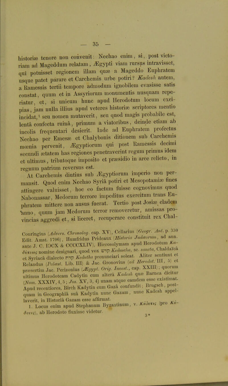 historiffi tenore non convenit: Nechao euim, si, post victo- riam ad Mageddum relatam, ^gyi)ti viam rursus intravissct, qui potuisset regionem illam qufB a Mageddo Euphratem usque patet parare et Carchemis urbe potiri ? Kadesh autem, a Raniessis tertii tempore admodum ignoMlem evasisse satis constat, quum et in Assyriorum monumentis nusquam repe- riatur, et, si imicum hime apud Herodotum locum exci- pias, jam nulla illius apud veteres historijB scriptores mentio incidat,' seu nomen mutaverit, seu quod magis probabile est, lentä eonfecta ruinä, primum a viatoribus, deinde etiam ab incolis frequentari desierit. Inde ad Euphratem profectus Necbao per Emes«} et Cbalybonis ditionem sub Carchemis mcenia pervenit, ^gyptiorum qui post Ramessis decimi secundi «tatem bas regiones penetraverint regum primus idem et ultimus, tributoque imposito et pra3sidio in arce reUcto, m regnum patiium reversus est. At Carcbemis diutius sub ^gyptiorum imperio non per- mansit Quod enim Nechao Syi'ia potiri et Mesopotamiai fines attingere valuisset, hoc eo factum fuisse cognovimus quod Nabonassar, Medorum terrore impeditus exercitum trans Eu- phratem mittere non ausus fuerat. Tertio post Josisß. cladem ■änno, quum jam Medorum terror removeretur, amissas pro- vinciäs aggredi et, si liceret, recuperare constituit rex Chal- Conringius [Advers. Clironolog. cap. XV), Cellarius [Geogr. Ant.^. 330 Edit Amst. 1706), Humfridus Prideaiix [Historia Judmomm, ad ann. ante J. C lOCX & CCCCXLIV), Hierosolymara apud Herodotum J^«- ßvTto^g nomine designari, quod vox ;ünp Keduscha, sc. mncta, Chaldaica et Syriacä dialecto n^p Kedutha pronunciavi soleat. Ahter sentiunt e Relandus [Valcest. Lib. III) & Jac Gronovius [ad ^^^f^ ^^'^f^?,,;'* pncsertim Jac. Peiizonius [Mgypt. Orig. luvest., cap. XXIII); quoium ultimus Herodoteam Cadytin cum altera Kadesh qu» Barnoa dicitm [Num. XXXIV, 4,5; Jos. XV, 3, 4) unam atquo eamdcm esse existiu at. Apud recentiores, Birch Kadytin cum Gaza confuudit; Brugsch, pos - quam in Geographia suä Kadytin nunc Gazam, nunc Kadesh appel- laverit, in Historia Gazam esse affirmat. 1. Locus enim apud Stephanum Byzautinum, v. Xa/vrt? (pio a«- ,'Svcig], ab Herodoto fluxisse videtur.