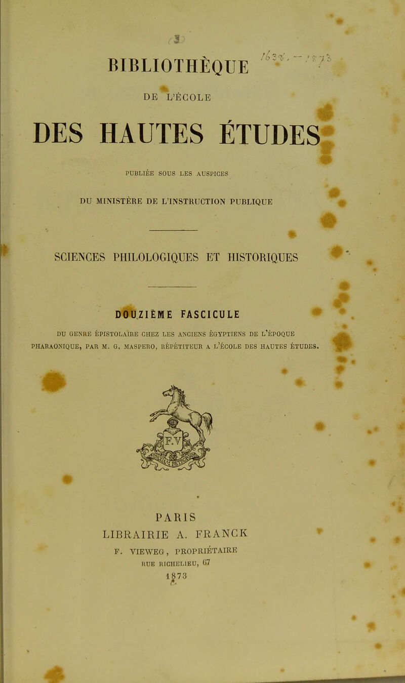 BIBLIOTHEQUE ' DE L'fiCOLE DES HAUTES ETUDES PUBLIEE SOUS LES AUSPICES DU MINISTERE DE L'INSTRUCTION PUBLIQUE SCIENCES PHILOLOGIQUES ET HISTORIQUES D0U,ZIEME FASCICÜLE • DU GENRE EPISTOLAIRE CHEZ LES ANCIENS EGYPTIENS DE l'ePOQUE PHARAONIQUE, PAR M. G, MASPERO, REPETITEUR A l'eCOLE DES HAUTES ETUDES. PARIS LIBRAIRIE A. FRANCK F. VIEWEG, PROPRIETAIRE RUB RICHELIEU, 07