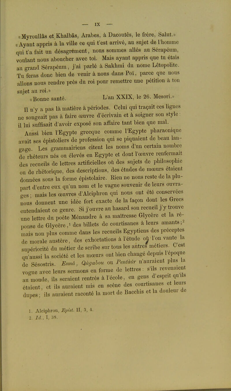 «MyrouUäs et Khalbäs, Arabes, ä Dacoutes, le frere, Salut.» « Ayant appris ä la ville ce qui fest arrive, au sujet de riiomme qui t'a fait un desagrement, nous sommes alles au Serapeum, voulant uous aboucher avec toi. Mais ayant appris que tu etais au grand Serapeum, j'ai parle ä Sakhmi du nome Letopolite. Tu feras douc bien de venir ä nous dans Poi, parce que nous allons uous rendre pres du roi pour remettre une petition ä ton sujet au roi.» «Bonne sante. L'an XXIX, le 26. Meson.» II n'y a pas lä matiere ä periodes. Celui qui tragait ces lignes ne songeait pas ä faire oeuvre d'ecrivain et ä soigner son style: il lui suffisait d'avoir expose son aflfaire tant bien que mal. Aussi bien l'Egypte grecque comme l'Egypte pharaonique avait ses epistoliers de profession qui se piquaient de beau lan- gage Les grammairiens eitent les noms d'un certaiu nombre de rheteurs nes ou eleves en Egypte et dont l'ceuvre renfermait des recueils de lettres artificielles oii des sujets de pbilosophie ou de rhetorique, des descriptions, des etudes de raceurs etaient donnees sous la forme 6pistolaire. Rien ne nous reste de la plu- part d'enti-e eux qu'un nom et le vagiie souvenir de leurs ouvi-a- ges • mais les oeuvi-es d'Alciphron qui nous ont ete conservees uous donnent une idee fort exacte de la fagon dont les Grecs entendaient ce genre. Si j'ouvre au hasard son recueil j'y trouve une lettre du poete Menandre ä sa maiti-esse Glycere et la re- ponse de Glyceredes billets de courtisanes ä leurs amants;^ mais non plus comme dans les recueils Egyptiens des preceptes de morale austere, des exhortations ä l'etude oü Von vante la sup6riorit6 du metier de scribe sur tous les autre^ metiers. ü est qu'aussi la societe et les moeurs ont bien change depuis l'6poque de Sesostris. Ennä, Qägahou ou Pentäür n'auraient plus la vogue avec leurs sermons en forme de lettres : s'ils revenaient au monde, ils seraient rentrös ä l'^cole, en gens d'esprit quils etaient, et ils auraient mis en scene des courtisanes et leurs dupes; ils auraient raconte la mort de Bacchis et la douleur de 1. Alciphron, Epist. II, 3, 4. 2. Id., I, 3S.