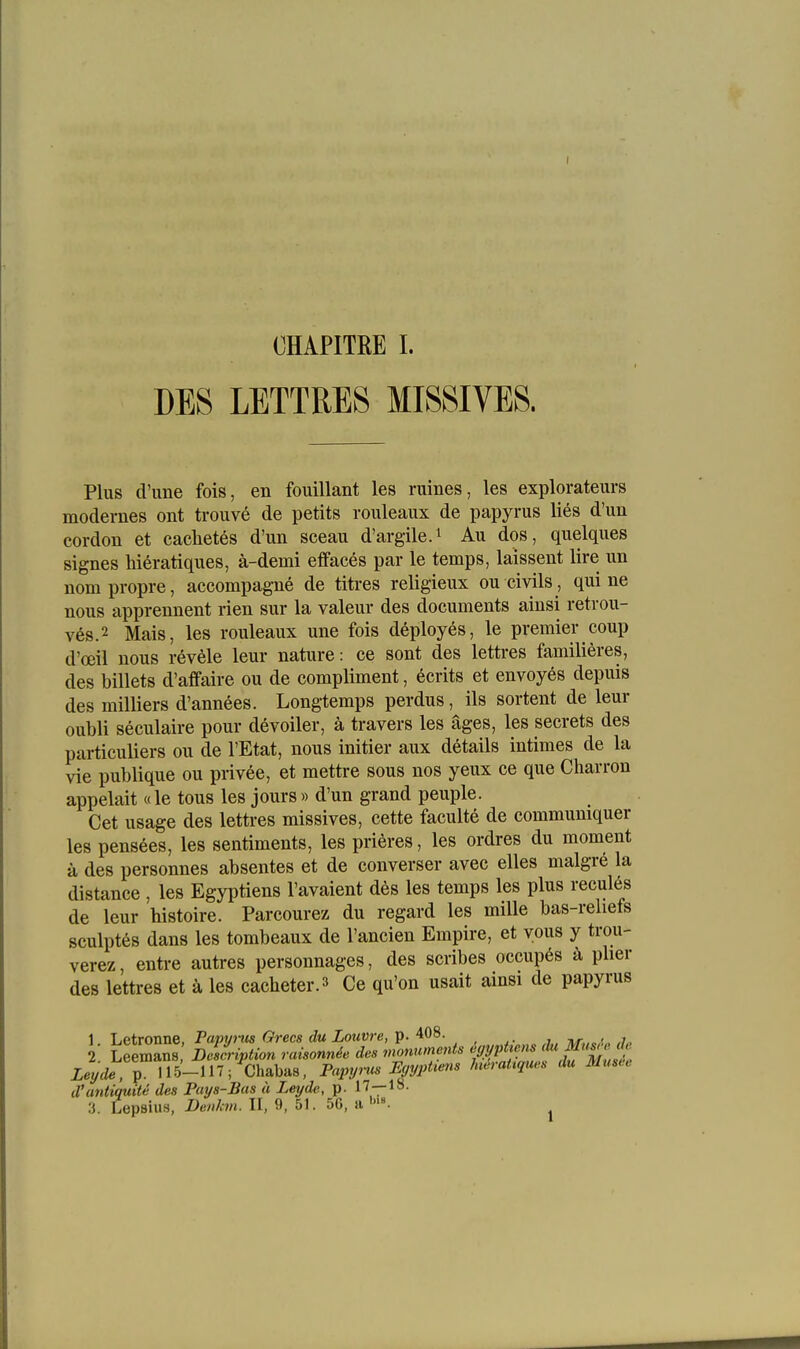 DES LETTRES MISSIVE8. Plus d'ime fois, en fouillant les riiines, les explorateurs modernes ont trouve de petits roiüeaux de papyrus lies d'un cordon et caehetes d'un sceau d'argile.i Au dos, quelques signes hieratiques, ä-demi effaees par le temps, laissent lire un nom propre, aceompagne de titres religieux ou civils, qui ne nous apprennent rien sur la valeur des documents ainsi retrou- ves.2 Mais, les rouleaux une fois deployes, le premier eoup d'oeil nous revele leur nature: ce sont des lettres familieres, des billets d'affaire ou de eompliment, ecrits et envoyes depuis des milliers d'annees. Longtemps perdus, ils sortent de leur oubli seculaire pour devoiler, ä travers les äges, les secrets des particuliers ou de l'Etat, nous initier aux details intimes de la vie publique ou privee, et mettre sous nos yeux ce que Charron appelait «le tous les jours» d'un grand peuple. Cet usage des lettres missives, cette faculte de commumquer les pensees, les sentiments, les priores, les ordres du moment ä des personnes absentes et de converser avec elles malgre la distance , les Egyptiens l'avaient des les temps les plus recules de leur histoire. Parcourez du regard les mille bas-reliefs sculptes dans les tombeaux de l'ancien Empire, et yous y trou- verez, entre autres personnages, des scribes occupes ä plier des lettres et k les caclieter.^ Ce qu'on usait ainsi de papyrus 1. Letronne, Fapyi-us Grecs du Louvre, p. 408. 2. Leemans Deifn-iption ruisonnie des monuments '^VP^^'1^ Leyde, p. 115-117 ; chabas, Papynis Eyypüens hieraüquv.s du Muse d'antiquite des Puys-Bas ä Leyde, p. l^—l^- 3. Lepsius, Denkm. II, 9, 51. 56, a 1