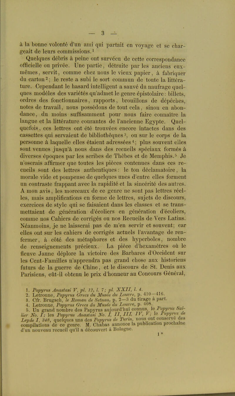 ä la bonne volonte d'iin aini qui partait en voyage et se char- geait de leurs commissionsJ Quelques debris ä peine ont survecu de cette correspondance officielle ou privee. Unepartie, dötruite par les aneiens eux- memes, servit, comme cliez nous le vieux papier, ä fabriquer du cartou 2; le reste a subl le sort commun de toute la littera- ture. Cependant le hasard intelligent a sauv6 du naufrage quel- ques modeles des varietes qu'admet le genre epistolaire: billets, ordres des fouctionnaires, rapports, brouillons de depecbes, notes de travail, nous possedons de tout cela, sinon en abon- dance, du moins suffisamment pour nous faire connaitre la langue et la litterature courantes de l'ancienne Egyjjte. Quel- quefois, ces lettres ont ete trouvees encore intactes dans des cassettes qui servaient de biblioth^ques ou sur le corps de la personne ä laquelle elles etaient adressees *; plus souvent elles sont Vennes jusqu'ä nous dans des recueils speciaux formes ä diverses epoques par les scribes de Thebes et de Memphis.^ Je n'oserais affirmer que toutes les pieces eontenues dans ces re- cueils sont des lettres authentiques: le ton declamatoire, la morale vide et pompeuse de quelques unes d'entre elles forment un contraste frappant avec la rapidite et la sincerite des autres. A mon avis, les morceaux de ce genre ne sont pas lettres reel- les, mais amplifications en forme de lettres, sujets de discours, exercices de style qui se faisaient dans les classes et se trans- mettaient de generation d'ecoliers en generation d'ecoliers, comme nos Cahiers de corriges ou nos Recueils de Vers Latins. Neanmoins, je ne laisserai pas de m'en servir et souvent; car elles ont sur les cahiers de corriges actuels l'avantage de ren- fenner, ä cote des metaphores et des hyperboles, nombre de renseignements precieux. La piece d'hexamötres oü le fleuve Jaune deplore la victoire des Barbares d'Occident sur les Cent-Familles n'apprendra pas grand cbose aux historiens futurs de la guerre de Chine, et le discours de St. Denis aux Parisiens, eüt-il obtenu le prix d'honneur au Concours General, 1. Papyms Anastasi V, pl. ]2, l. 7; pl. XXII, l. i. 2. Letronne, Papyrus Grccs du Musee du Louvre, p. 410—416. 3. Cfr. Brugsch, le Roman de Setnau, p. 2—3 du tirage ü part. 4. Letronne, Papyrus Grccs du Musde du Louvre, p. 408. 5. Un grand nombre des Papyrus aujourd'hui connus le Papyrus Sa!^ Her No. I; les Papi/,-us Anastasi No. I, II, Hl IV, V; le Papyrus de Leyde I, 348, quelques uns des Papyrus de Purin, nous ont consorve des compilations de ce genre. M. Chabas annonce la publication procliaine d'un nouveau recueil qu'il a döcouvcrt ä Bologne.
