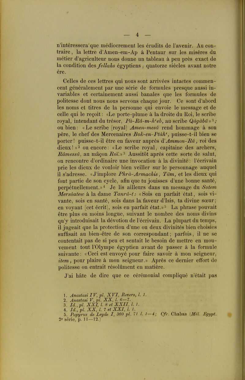 n'intöressera'que mediocrement les örudits de l'avenir. Au con- traire, la lettre d'Amen-em-Ap ä Pentaur sur les mis6res du mutier d'agriculteur nous donne un tableau ä peu pres exact de la condition des fellahs egyptiens , quatorze si^cles avant notre 6re. Celles de ces lettres qui nous sont arrivees intactes eommen- cent generalement par une Serie de formules presque aussi in- variables et certainement aussi banales que les fomules de politesse dont nous nous servons chaque jour. Ce sont d'abord les noms et titres de la personne qui envoie le message et de Celle qui le regoit: «Le porte-plume ä la droite du Roi, le scribe royal, Intendant du tresor, Pä-Rd-m-h'eh, au scribe Qägäbüy)^; DU bien: «Le scribe [royal] Amen-mesü rend hommage ä son pere, le cbef des Mercenaires Bok-en-Ptäh', puisse-t-il bien se porter! puisse-t-il etre en faveur aupres d^Ammon-Bä, roi des dieux!»2 ouencore: «Le scribe royal, capitaine des arcbers, Rämessü. au mägon i2oi'.» 3 Aussitot apres cette sorte de salut, on rencontre d'ordinaire une invocation ä la divinite: l'ecrivain prie les dieux de vouloir bien veiller sur le personnage auquel il s'adresse. «J'implore Phrä-Armachis, Tum, et les dieux qui font partie de son cycle, afin que tu jouisses d'une bonne sante, perp^tuellement.»* Je Iis ailleurs dans un message du Sötern Mersüatew ä la dame Tanrü-t: «Sois en parfait etat, sois vi- vante, sois en sante, sois dans la faveur d'Isis, ta divine soeur; en voyant [cet ecrit], sois en parfait etat.))^ La phrase pouvait etre plus ou moins longue, suivant le nombre des noms divins qu'y introduisait la devotion de l'ecrivain. La plupart du temps, il jugeait que la protection d'une ou deux divinites bien choisies suffisait au bien-etre de son correspondant; parfois, il ne se contentait pas de si peu et sentait le besoin de mettre en mou- vement tont VOlympe egyptien avant de passer ä la formule suivante: «Ceci est envoye pour faire savoir k mon seigneur, item, pour plaire ä mon seigneur.» Apres ce dernier eflfbrt de politesse on entrait resolüment en matiere. J'ai häte de dire que ce ceremonial complique n'etait pas 1. Anastasi IV, pl. XVI, Revers, l. 1. 2. Anastasi V, pl. XX, l. ß—7. 3. Id., pl. XXI, l. 8 et XXII, l. 1. 4. Id., pl. XX, l. 7 et XXI, l. 1. 5. Papyrus de Leyde I, 360 pl. 71 l. 1—4; Cfr. Chabas [Mil. Egypt. 2e 86rie, p. 11—12.)