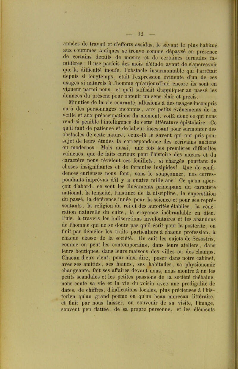 annees de travail et d'efforts assidus, le savant le plus habitue aux coutumes antiques se trouve comme d^payse en presence de certains dötails de moeurs et de certaines formules fa- milieres; il use paifois des mois d'etude avant de s'apercevoir que la difficultö inouie, Tobstacle insurmontable qui l'arretait depuis si longtemps, etait l'expression evidente d'un de ces usages si naturels ä l'homme qu'aujourd'hui encore ils sont en vigueiir parmi nous, et qu'il suffisait d'appliquer au passe les donnees du präsent pour obtenir un sens clair et precis. Minuties de la vie courante, allusions ä des usages incompris ou ä des personnages inconnus, aux petits ev^nements de la veille et aux preoccupations du moment, voilä donc ce qui nous rend si penible l'intelligence de cette litterature epistolaire. Ce qu'il faut de patience et de labeur incessant pour surmonter des obstacles de cette nature, ceux-lä le savent qui ont pris pour sujet de leurs etudes la eorrespondance des ecrivains anciens ou modernes. Mais aussi, une fois les premieres difficultes vaincues, que de faits curieux pour l'histoire des moeurs et du caractere nous revelent ces feuillets, si charg^s pourtant de choses insignifiantes et de formules insipides! Que de confi- dences curieuses nous font, sans le soupgonner, nos corres- pondants imprevus d'il y a quatre mille ans! Ce qu'on aper- goit d'abord, ce sont les lineaments principaux du caractere national, la tenacite, l'instinct de la discipline, la superstition du passe, la deference innee pour la science et pour ses repre- sentants, la religion du roi et des autorites etablies, la vene- ration naturelle du culte, la croyance inebranlable en dieu. Puis, ä travers les indiscretions involontaires et les abandons de rhomme qui ne se doute pas qu'il ecrit pour la posterite, on finit par demeler les traits particuliers ä chaque profession, ä chaque classe de la societe. On suit les sujets de Sesostris, comme on peut les contemporains, dans leurs ateliers, dans leurs boutiques, dans leurs maisons des villes ou des champs. Chacun d'eux vient, pour ainsi dire, poser dans notre cabinet, avec ses a,mities, ses haines, ses habitudes, sa physionomie changeante, fait ses affaires devant nous, nous montre ä nu les petits scandales et les petites passions de la societe thöbaine, nous conte sa vie et la vie du voisin avec une prodigalite de dates, de chiifres, d'indications locales, plus precieuses ä l'his- torien qu'un grand poeme ou qu'un beau morceau littöraire, et finit par nous laisser, en Souvenir de sa visite, l'image, souvent peu flattöe, de sa propre personne, et les Clements