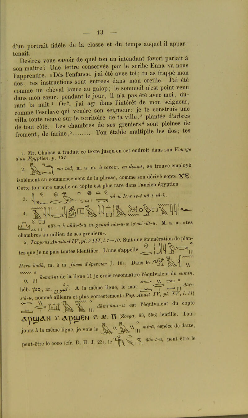 d'un Portrait fid^le de la classe et du temps auquel il appar- tenait. . , . , Desirez-vous savoir de quel ton un intendant favori parlait ä son maitre ? Une lettre conservee par le scribe Enna va nous l'apprendre. «Des l'enfance, j'ai ete avec toi; tu as frappe mon dos tes instruetions sont entrees dans mon oreille. J'ai ete com'me un eheval lance au galop; le sommeil n'est point venu dans mon coeur, pendant le jour, il n'a pas ete avec moi, du- rant la nuit.i Or2, j'ai agi dans l'interet de mon seigneur, comme l'esclave qui venere son seigneur; je te construis une Villa toute neuve sur le territoire de ta ville^^ plantöe darbres de tout cote. Les chambres de ses greniers sont plemes de froment, defarine,^ Ton etable multiplie les dos; tes 1. Mr. Chabas a traduit ce texte jiisqu'en cet endroit dans son Vmjage cVun Egyptien, p. 137. 2. em zod, m. a. m. ä savoir, en disant, se trouve employe i80l6ment iHommencement de la phrase, comme son derive copte . Cette tournure usuelle en copte est plus rare dans l'ancien egyptien. nA/I ^  nä:i-u-k ahäi-t-u m-xemd nai-u-w [s'en]-üt-u. M. a. m. «tes chambres au milieu de ses greniers«. 5. Papyn.sAnastasiIV,plVin,l.7-lO. Suit une |um6ration de plan- tes que je ne puis toutes identifier. L'une s'appelle J 4 _r h'enc-baük, m. ä m. faces depervier (1. 10), Dans le ^  ke^nmni de la ligne 11 je crois reconnattre l'equivalent du annin, W III , W C3a o h6b. -,»1. ar. A la meme ligne, le mot ^^-^111 s'd-u nomm6 ailleurs et plus correctement [Pap.Anast. IV, pl XV, l. n) ^ <^]M\\1\ l'6quivalent du copte W AptyAN T. c^pcyEN T. M. T\ (^-,«,^63, 556, lentiUe. Tou- jours ä la meme ligne, je vois le ^  ««P^«« ^« peut-etre le coco (cfr. D. H. J. 23), io-^^,?. ^'^''-'''^