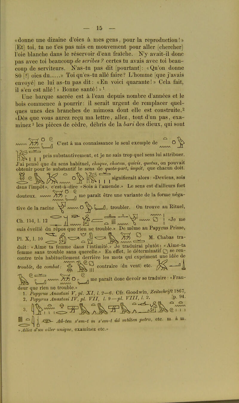 «donne iine dizaine d'oies ä mes gens, pour la reproduction! » [Et] toi, tu ne t'es pas mis en mouvement pour aller [chercher] l'oie blanche dans le röservoir d'eau fraiche. N'y avait-il donc pas avec toi beaucoup de scribes ? certes tu avais avec toi beau- coup de serviteurs. N'as-tu pas dit [pourtant]: «Qu'on donne 80 [■?] oies du » Toi qu'es-tu alle faire? L'homme [que j'avais envoy^] ne lui as-tu pas dit: «En voici quarante! » Cela fait, il s'en est all6! » Bonne sante ! «^ Une barque sacree est a l'eau depuis nombre d'annees et le bois commence ä pourrir: il serait urgent de remplacer quel- ques unes des branches de mimosa dont eile est construite.^ «Des que vous aurez regu ma lettre, allez , tout d'un pas, exa- minez ^ les pieces de cedre, debris de la hari des dieux, qui sont <v j Q (3 yT7> c- n C'est ä ma connaisaance le seul exetnple de O üris substautivement, et je ne sais trop quel sens lui attribuer. J'ai pense que du sens habituel, chaque, chuc.un, qmvts, quotus, on pouvait obtenir pour le substantif le sens de quoie-part, impöt, que chacun doit. (§_ ^ I I I ^^S'^^^®^'*^* • I^öviens, sola dans rimpöt», c'est-ä-dire «Öois ä Tarnende.» Le sens est d'ailleurs fort douteux. Aww\ r; n me parait gtre une Variante de la forme n6ga- tive de la racine /wvwvO^^> /), troubler. On trouve au Rituel, Ch. 154, 1. 12 T| Vxfzz— H X^AAA^A^U «Je me II / I AAAAAA 1 ^ ^ /WWV\ O I suis eveill6 du r^pos que rien ue trouble.» De meme au Papyrus Prisse, PI. X. 1. 10 ^^^ J) ^ V 5^ ^ ^- duit: «Aime ta femme daus l'intimite.« Je traduirai plutöt: «Aime-ta femme sans trouble sans quereile.« En effet, le d6terminatif Q _se ren- contre tr^s habituellement derriere les mots qui expriment une idee de trouble, de combat: ^ in co'itJ'^irß '^^^^ [/^ °A ^ZjI ^^^^^^ '^^^^ ^^^^^^ traduire: «Frau- deur que rien ne trouble.» . .cr-r 1. Papyrus Anastasi V, pl. XI, l. 2-6. 0fr. Goodwin, Zeitschnft lÜGl 2. Papyrus Anastasi IV, pl. VII, l 9—pL VIII, 1.2. ^'^' ■|j ^ Aü-tm s'em-t rn s'em-t üd rnMten petra, etc. m. ä m. «AUez d'un aller unique, examinez etc.»