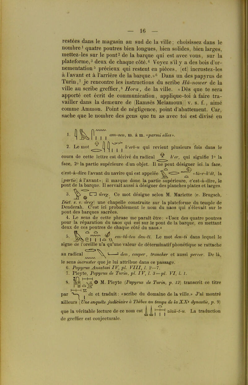 rest^es dans le magasin au sud de la ville; choisissez dans le nombre > quatre poutres bien longues, bien solides, bien larges, mettez-les sur le pont^ de la barque qui est avee vous, sur la plateforme, a deux de chaque cote.'' Voyez s'il y a des bois d'or- nementation ^ preeieux qui restent en pieces, [et] incrustez-les a l'avant et ä l'amere de la barque.»f» Dans un des papyrus de Turin,7 je rencontre les Instructions du scribe Hä-nower de la ville au scribe greffier,« Hora, de la ville. «D6s que te sera apporte cet ecrit de communication, applique-toi ä faire tra- vailler dans la demeure de (Ramses Meiamoun)| v. s. f., aime comme Ammon. Point de negligence, point d'abattement. Car, Sache que le nombre des gens que tu as avec toi est divis6 en I I I am-sen, m. ä m. «parmi elles». 2. Le mot ^^^^^^(| ^ | | | ^i''«r'i-u qui revient plusieurs fois dans le cours de cette lettre est derive du radical ^ h'er, qui signifie 1° la face, 2° la partie sup6rieure d'un objet. II ne peut designer ici.la face, 'fei c'est-a-dire l'avant du navire qui est appel^e ^^^ «tä-r-h'dt, la [partie] ä l'avant»; il marque donc la partie sup6rieure, c'est-ä-dire, le pont de la barque. II servait aussi ä dösigner des planches plates et larges. C3 ure/. Ce mot dösigne selon M. Mariette {v. Brugsch, Diet. s. V. ürex) une chapelle construite sur la plateforme du temple de Denderah. C'est ici probablement le uom du naos qui s'elevait sur le pont des barques sacrees. 4. Le sens de cette phrase me paratt etre: «Usez des quatre poutres pour la r6paration du naos qui est sur le pont de la barque, en mettant deux de ces poutres de chaque cote du naos.» ^ .^^(^MM'^N den-ti. Le mot d^n-ti dans lequel le signe de Toreille n'a qu'une valeur de determinatif pbonetique se rattache au radical i Q den, couper, trancher et aussi percer. De lä, le sens incruster que je lui attribue dans ce passage. 6. Papyrus Anastasi IV, lü. VIII, l. 2—7. 7. Pleyte, Papyrus de Turin, pl. IV, l. 3—pl. VI, l. 1. ' ' 'o M. Pleyte [Papyrus de Turin, p. 12) transcrit ce titre 8. HE par I dz et traduit: «scribe du domaine de la ville.» J'ai montre ailleurs (Une enqu^te judiciaire ä Thehes au tetnps de laXX^ dynastie, p. 9) que la v6ritable lecture de ce nom est ft A ' j | zäzä-t-u. La traduction (Ul riil I I I de greffier est conjecturale.