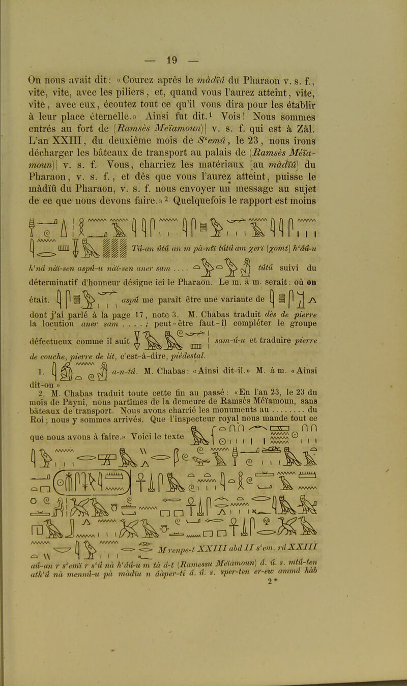 On nous avait dit: aGourez apres le mädtä du Pharaon v. s. f., vite, vite, avec les piliers, et, quand vous Taiirez atteint, vite, vite, avec eux, ecoutez tont ee qu'il vous dira pour les ötablir ä leur place cternelle.» Ainsi ftit dit.^ Vois! Nous sommes entres au fort de [Remses Me'iamoun)\ v. s. f. qui est ä Zäl. L'an XXIII, du deuxieme mois de S'emü, le 23, nous irons decharger les bateaux de transport au palais de [Ramses Meia- moun)\ V. s. f. Vous, charriez les materiaux [au mädtiS\ du Pharaon, v. s. f., et d6s que vous l'aurez atteint, puisse le mädiü du Pharaon, v. s. f. nous envoyer un message au sujet de ce que nous devous faire.» 2 Quelquefois le rapport est moins I I I (| mmi ^ ^^ ^ Tu-an ütü an m pa-nti tUtü am xer'i \xomt] h'dü-u h'nä näi-sen uspü-ii nä'i-sen aner sain .... ^^^^^^ ^ tillü suivi du determinatif d'honneiir designe ici le Pharaon. Le m. ä m. serait: oü on etait. (| P § ^ ^ ^ ^ aspu me parait etre une Variante de [| § ^ ^ 7\ dont j'ai parl6 ä la page 17, note 3. M. Chabas traduit d^s de pierre la locution aner sam . . . . ; peut-etre faut-il completer le groupe d^fectueiix comme 11 siiit ^^^^^ djjljj j et traduire pierre de cnuche, pierre de lit, c'est-ä-dire, piedestal. 1. l| ^ a-ti-tü. M. Chabas: «Ainsi dit-il.» M. ä m. «Ainsi dit-on » 2. M. Chabas traduit toute cette fin au passö: «En l'an 23, le 23 du mois de Payni, nous partimes de la demeure de Ramses M^Tamoun, sans bateaux de transport. Nous avons charrie les monuments au du Roi; nous y sommes arrives. Que l'inspecteur royal nous mande tout ce a r^nn^^c3c=i nn que nous avons ä faire.» Voici le texte ^^^j qi 1 1 I I ^^^^1 1 i O (1 \\ Mrenpe-i XXIII ahd II s'em. rdXXIII ad-an r s'eiiii r h'ü nä h'dü-u m tu d-t [Ramossu Meiamoun] d. ü. s. mtiUen ath'ä nä mennü-u pü mädVu n däper-ti d. 4. s. sper-ten er-ewjimmd Mb