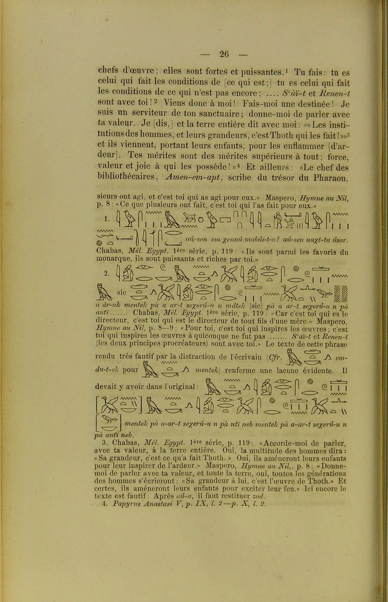 chefs d'oeuvre; elles sont fortes et piiissantesJ Tufais: tu eg celiii qiii fait les conditions de [ce qui est;] tu es celui qui fait les conditions de ce qui n'est pas encore; .... S'm-t et Renen-t sollt avec toi ! 2 Viens donc ä moi! Fais-moi une destinee! Je suis un serviteur de ton sanctuaire; donne-moi de parier avec ta yaleur. Je [dis,] etlaterre entiöre dit avec moi: <'«Les insti- tutions des hommes, et leurs graudeurs, c'estThoth qui les fait! »»3 et ils viennent, portant leurs enfants, pour les enflammer [d'ar- deur]. Tes merites sont des merites superieurs ä tout; force, valeuretjoie ä qui les possMe!»* Et ailleurs: «Lechefdes bibliothöcaires, Amen-em-apt^ scribe du tr6sor du Pharaon, sieurs ont agi, et c'est toi qui as agi pouv eux.» Maspero, Hymne au Nil, p. 8: «Ce que plusieurs ont fait, c'est toi qui l'as fait pour eux.» O n ^ ^ i^iinjr 11 1 1 ciu-sm ein xt'nnü iiiulmi-t-n ?■ aü-sen nayt-ta liwr. Chabas, MM. Egypt. l^re sörie, p. 119: «Iis sont parmi les favoris du monarque, ils sont puissants et riches par toi.» n I I I (i dr-uk menfek ph a ar-t sexeni-ii. n mdtek ..«II (sie) jM a ar-t se/eru-ii n ph 'litt'f Chabas, Mel. Egypt. lere serie, p. 119 : «Car c'est toi qui es le directeur, c'est toi qui est le directeur de tout fils d'une mere.» Maspero, Hymne au Nil, p. 8—9 : «Pour toi, c'est toi qui inspires les ceuvres; c'est toi qui inspires les reuvres ä quiconque ne fut pas S'a'i-t et Rctten-t (les deux principes procreateurs) sont avec toi.» Le texte de cette phrase rendu tres fautif par la distraction de l'^crivain [Cfr. du-t-ek pour ^ ^ ^ -A mentek) renferme une lacune evidente. cm- II devait y avoir dans l'original mentek pu u-ar-t sexerü-u n pa nti neb mentek pä a-ar-t sexetH-u n pä ant'i neb. 3. Chabas, 3Iel. Egypt. l^re serie, p. 119: «Accorde-moi de parier, avec ta valeur, ä la terre enti^re. Oui, la multitude des hommes dira:  Sa grandeur, c'est ce qu'a fait Thoth. » Oui, ils amcncront leurs enfants pour leur inspirer de l'ardenr.» Maspero, Hymne au Nil,, p. 8 : «Donne- moi de parier avec ta valeur, et toute la tcrre, oui, toutes les genörations des hommes s'öcrieront: «Sa grandeur ä lui, c'est I'u'uvre de Thoth.» Et certes, ils amöneront leurs enfants pour exciter leur fcu.» Ici encore le texte est fautif: Apr6s aü-a, il faut restituer zod. -1. Papyrus Anastasi V,p. IX, 1. 2—p. X, l. 'J.