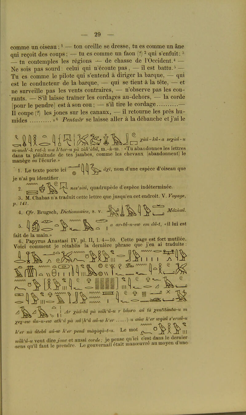 comme un oiseau; ^ — ton oreille se dresse, tu es comme im äne qui reQoit des coups; — tu es comme un faon (?) 2 qui s'enfuit; tu contemples les regions de chasse de l'Occident.^ — Ne sois pas sourd: celui qui n'ecoute pas, — il est battu.^ — Tu es comme le pilote qui s'entend ä diriger la barque, — qui est le conducteur de la barque, — qui se tient ä la tete, — et ne surveille pas les vents contraires, — n'observe pas les cou- 'rants. — S'il laisse tralner les cordages au-dehors, — la corde [pour le pendre] est ä son cou; — s'il tire le cordage — II coupe (?) les joncs sur les canaux, — il retourne les pr6s hu- mides Penta-är se laisse aller ä la döbauche et j'ai le m-meh'-k rat-k ma h'tar-upu zäh'äbä, m.-ä-m.: «Tu abaudonnes les lettres dans ta pl6nitiide de tes jambes, comme les chevaux [abandonnent] le manege ou l'öciirie.» ' 1. Le texte porte ici [j (j ä/i, nom d'une espece d'oiseau que je n'ai pu identifier. 2. '^^Iq''^^^ nes'süü, quadnipede d'espfece indeterminee. 3. M. Chabas n'a tradixit cette lettre que jusqu'en cet endroit. V. Voi/age, 4. Cfr. Brugsch, Dictionnaire, s. v. ^^I,'^^! o 5 [I ^ ar-U-n-ew em ilü-t, «\\\mQ?:i fait de la main.» n 6. Papyrus Anastasi IV, pl. II, 1. 4-10. Cette page est fort mutilee. Voici comment je retablis la derniere phrase que j en ai traduite: ^'^^'^^^1 Ar xäd-tü pä nüh'ü-u r Mnro aü tä xentUmda-u m yet-ew 4n-n-ew ath'ti pä nü[h'ti aü-w h'er ] « aüw Wer toqäü s'ermUi h'er nä iltebü aü-^ h'er pend mäqäqä-t-u. Le moc . Jf X _Zl III 7uVi'ü-u veut iXhejonc et aussi corde; Je pense qu'ici c'est dans le Jo^»icI• .8en9 qü'il faut le irendre. Le gouvernail 6tait mana-uvre a« moyen d une