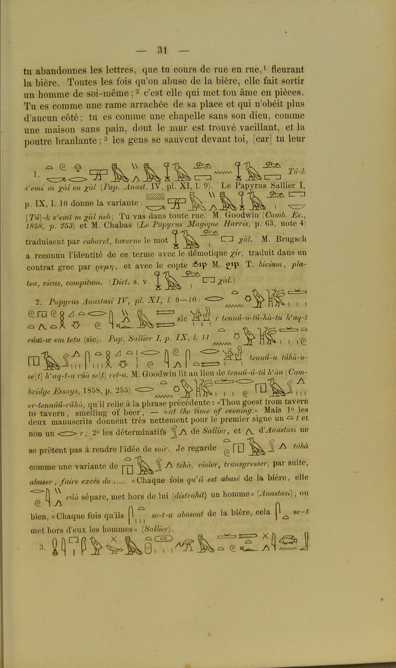 — si- tu abandonnes les lettres, que tu cours de rue en rue,^ fleurant la biere. Toutes les fois qu'on abuse de la biere, eile fait sortir un homme de soi-meme; '-^ c'est eile qui met ton äme en pi6ces. Tu es comme une rame arrachee de sa place et qui n'obeit plus d'aucun cote: tu es comme une chapelle sans son dieu, comme une maison sans pain, dout le mur est trouve vacillant, et la poutre branlante; ^ les geus se sauvent devant toi, [car] tu leur .s'emi m x'ti en xtd [IM'- ^l'/nsL IV, pl. XI, 1. 9). ' Le Papyrus Sallier I, p. IX, 1. 10 donnela Variante: ^i:^^^^!^ , ^ [Tti\-k s'emtm xulneb; Tu vas dans toute rue. M. Goodwin [Camb. Es., 1858, ;j. -153) et M. Chabas [Le Fajnjms Mugique Harris, p. 63, note 4) traduisent par c«6«j-6'«, teümi« le iiiot 1^ n M. Brugsch a reconnu l'identitö de ce terme avec le dömotique xir, traduit dans nn contrat grec par QVfii}, et avec le copte -^ip M. £ip T. bivium, pla- tea, vicus, compituni. {Biet, s. v. '^'^^ , /«^ 2. Pajujnis Anastasi IV, pl. XI, l. 9—10: O 1 I I -» «' — /VVVW\ J ' I » rp - • ra e ö ZI - fj |\  Sic r tenm^-u-til-hä-tu ¥aq-t ,-äat-w em tetu (sie). Pap. Sullier I, p. IX, LH ^ V 1 I 1(0 se\t\ h'aa-t-H i-uu se[t\ ret-u. M. Goodwin lit au lieu de tenml-ü-iu h'än (Cum ■ III (g ' -^ 111 bridye Essays, 185S, p. 253) er-tennM-nlhä, qii'il relie ä la phrase precödente : «TJiou goest Irom tavern to tavern, smelling of beer, — ««ü the ivme of evemnff. Mais i les deux manuscrits donnent trös nettement pour le premier signe un ^ t et non nn <=> r; 2 les determinatifs fj\ de Sallier, et /V d'Anastnsi ne 86 pretent pas ä rendre l'id6e de sotV. Je regarde (afD^^i^ comme une Variante de [^^S ^ ^ß''' ''^^^^'> transyresscr, par suite, almser, faire exces de.... «Chaque fois qu'il est abuse de la biere, eile r,iä separe, met hors de lui [distrahit) un homme« {Anastasi); ou bien, «Chaque fois qu'ils se-t-u abusent de la biere, cela se-t mot hors d'eux les homnies » {Sullier).
