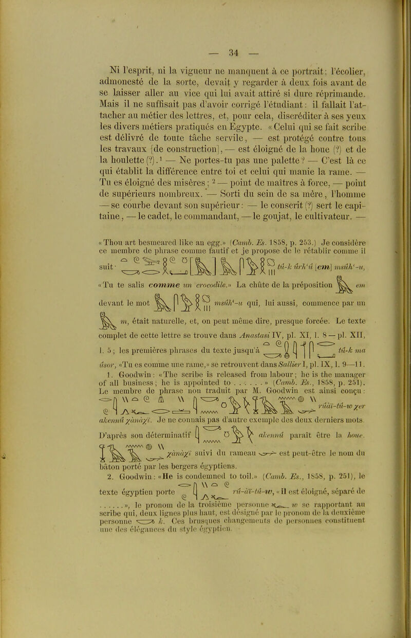 — 34 — Ni l'espvit, ni la vignenr ne manqueiit ä ce portrait; l'öcolier, admoneste de la sorte, devait y regavder ä deux fois avaiit de se laisser aller au vice qui lui avait attir6 si dure rcpriniaude. Mais il ne suffisait pas d'avoir corrige l'etudiant: il fallait l'at- tacher au metier des lettres, et, pour cela, discröditer a ses yeux les divers metiers pratiques en Egypte. « Celui qui se fait seribe est delivre de toute taclie servile, — est protege eontre tous les travaux [de construction],— est eloigne de la houe {'!) et de la lioulette (?) J — Ne portes-tu pas une palette 1 — C'est lä ce qui etablit la difference entre toi et celui qui manie la rame. — Tu es eloigne des miseres; ^ — poiut de maitres a force, — point de superieurs nombreux. — Sorti du sein de sa möre, rhomme — se courbe devant son superieur: — le consent (?) sert le capi- taine, —le cadet, le commandant, —le goujat, le cultivateur. — «Thon art besmearecl like an egg.» iCamh. Es. 1S58, p. 253.) Je considere ce membre de phiase coiume fautif et je propose de le retabliv couiine il suit • n ^ hi-k urli'u [eni] msuh'-u, «Tu te salis comme un crocodilc.» La chute de la preposition devant le mot msüh'-u qui, lui axxssi, commence par iin m, etait naturelle, et, on peut meme dire, presque forcee. Le texte complet de cette letti'e se trouve dans Anastasi IV, pl. XI, 1.8 — pl. XII, 1.5; les premieres phrases du texte jusqu'ä ^ ^ ä ^ a ''^ usor, «Tu es comme une rame,» se retrouvent dans(SaZ/je?-1, jjl. IX, 1. 9—-11. 1. Goodwin: «The scribe is released froralabour; he is the manager ot all busincss; he is appointed to » [Camh. jE<>., 1858, p. 251). Le membre de phrase non traduit par M. Goodwin est ainsi conQu: akcnnü yunhyi. Je ne conuais pas d'autre exemple des deux derniers uiots. D'aprös son determinatif [1 ^ ■kvnnü parait ctre la hmtf. G -^l /WWV\ ^ W T ^ xunuyi suivi du ramoau v,:^^ est peiit-etre le nom du baton port6 par les bergers egyptiens. 2. Goodwin: «He is coudcmned to toil.» [Cumb. Es., 1858, p. 251), le <=> n \\ (s texte egyptien porto rn-iii-tü-iv, «11 est eloigne, sopare de », 1(> pronorn de la troisieiiio ijorsonne k ?/; se rapportant au scribe qui, deux lignes pliiH haut, e.sl. dcsigm'! par le promun de la douxiime /.:. Ces brusques clüingtiuieuts de personues constituent porsonue luu! de.s eli'igiiuccs du style ('jryptimi