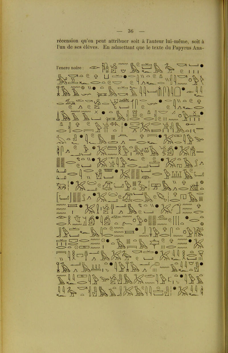 r^cension qu'on peiit attribuer soit u l'auteur lui-raeme, soit ä l'un de ses Cleves. En admettant que le texte du Papyrus Ana- l'encre noire: W ^ (?. fl\ -9 ^3:^ II '^(^111 AAAAAA AAA/W\ ^ • A ^ III • n w ^ e ^ A O ^ I J\ II-:::' 1^ '^=\ % W e9 IIIIIIIII 1 ^1 0%^ _fl 7^ 0=^ AAAAAA ^ [ AAAAAA AAAAAA I 51 ^ W 0 iL<? j-^ AAAAAA ^ Q—12 AAWW Q ^ I I I <CZ^> AAnAAA <d> Q I \\ I AWVA/V I F=^ n R M - ö ^ (3 AAAAAA AAAAAA ; <^ AAAAAA 5% 525 AAAAAA AAAAAA AAAAA'V AAAAAA C_ -> AAAAAA Viii^ AAAAAA I AAAAAA AAAAAA • w AAAAAA