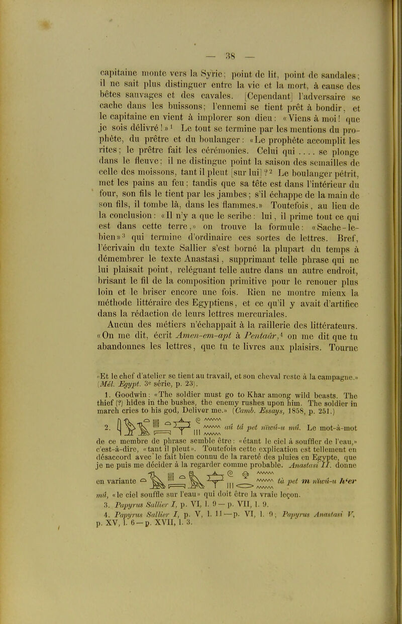 capitaine nionte vers la Syric; point de lit, point de sandales; il ne sait plus distinguer entrc la vic et la mort, k cause des betes sau vages et des cavales. [Cependant] l'adversaire se Cache dans les buissons; l'ennemi se tient pret ä bondir. et le capitaine en vient ä implorer son dieu: «Viens ä moi! que je sois d61ivre ! »i Le tout se termine par les mentions du pro- ph6te, du pretre et du boulaiiger : «Le prophete accomplit les ritcs; le pretre fait les cerenionies. Celui qui se plonge dans le fleuve; il ne distingue point la saison des seniailles de Celle des moissons, tant il pleut [sur lui] ?2 Le boulanger petrit, rnet les pains au feu; tandis que sa tete est dans l'interieur du four, son fils le tient par les jambes; s'il echappe de la raain de son fils, il tombe lä, dans les flammes.» Toutefois , au lieu de la conclusion: «II n'y a que le scribe: lui, il prime tout ce qui est dans cette terre,» on trouve la formule: «Sache-le- bien»-' qui termine d'ordinaire ces sortes de lettres. Bref, l'ecrivain du texte Sallier s'est borne la plupart du temps ä demembrer le texte Anastasi, supprimant teile phrase qui ne lui plaisait point, releguant teile autre dans un autre endroit, brisant le fil de la composition primitive pour le renouer plus loin et le briser encore une fois. Rien ne montre mieux la methode litteraire des Egyptiens, et ce qu'il y avait d'artifice dans la redaction de leurs lettres mercuriales. Aucun des metiers n'echappait ä la raillerie des litterateurs. «On me dit, ecrit Amen-em-apt ä Pentaür,^ on me dit que tu abandonnes les lettres, que tu te livres aux plaisirs. Tourne '•Et le chef d'atolier se tient au travail, et son cheval resto a la cauipaf^ne » [MM. Egypt. 3^ serie, p. 23). 1. Goodwin: «The soldier must go to Khar among wild beasts. The thief (?) hides in the bushes, the enemy rushes upon hirn. The soldier in march cries to his god, Deliver me.» [Camb. Essays, 1858, p. 251.) 2. Ij ^ '^^T^ III ''^ ^^'^^ nitoü-u mil. Le mot-ä-mot de ce membre de phrase semble etre: «etant Ic cicl ä soufflcr de l'eau,» c'est-ä-dire, «tant il pleut». Toutefois cette cxplication est tellcmcut cn flösaccord avec le fait bien connu de la rarete des pluies en Egypte, que je ne puis me decider ä la regarder comme probable. Anastusi II. donne -fl @ ^ 0\ /K ■ (3 1^ /wvw\ on Variante ^ ^^^^ ° ^ \\\ <cr:> ^^^ ^ ^^^ '*'*^'* mü, «le ciel Souffle sur l'eau» qui doit etre la vraie le^on. 3. Papyrus Sallier I, p. VI, 1. !) — p. VII, 1. «). 4. Papyrus Sallier I, p. V, 1. H—p. VI, 1. fl; Papyrus Anastasi V, p. XV, K6-p. XVII, 1. 3.