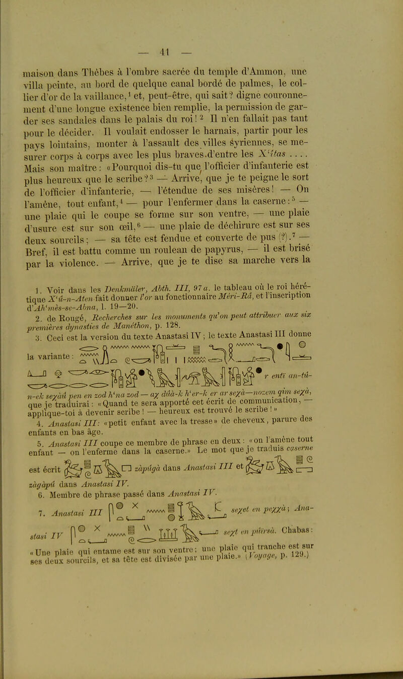maison dans Thebes ä Tombre sacree du temple d'Ammon, iine villa peinte, au bord de quelque canal borde de palmes, le Col- lier d'or de la vaillauce,i et, peut-etre, qui sait ? digne couvonne- meut d'uue longue existence bien remplie, la permission de gar- der ses sandales dans le palais du roi! 2 II n'en fallait pas taut pour le decider. II voulait endosser le harnais, partir pour les pays loiutains, monter ä l'assault des villes gyriennes, se me- surer corps ä eorps avec les plus braves.d'entre les X'vtes Mais son maitre: oPourquoi dis-tu que l'officier d'infanterie est plus heureux que le scribe?^ — Arrive, que je te peigne le sort de l'officier d'infanterie, — l'eteudue de ses miseres! — On l'amöne, tout eufant,^ — pour l'enfermer dans la caserne:^ — une plaie qui le coupe se forme sur son ventre, — une plaie d'usure est sur son cell,*' — une plaie de dechirure est sur ses deux sourcils; — sa tete est fendue et couverte de pus — Bref, il est battu comme un rouleau de papyrus, — il est brise par la violence. — Amve, que je te dise sa marche vers la 1 Voir dans les Denkmälei-, Abth. III, 97a. le tableau oii le roi here- tique X'ü-n-Aien Mt donuer l'or au fonctionnaire Meri-Rd, et l'inscription d'M'mes-se-Ahna, 1. 19—20. 2. de Roug6, Recher dies sur les monuments qu'on peut attribucv aux six premieres dynasties de Manethon, p. 128. 3. Ceci est la version du texte Anastasi IV; le texte Anastasi III donne la Variante: ^ n-ek sevid pen cn zod h'na zod - a/ dää-k h-er-k erarseya-no'-em qim se/a, que ie traduirai: «Quand te sera apport6 cet ecrit de coramumcation, - applique-toi ä devenir scribe ! — heureux est trouv6 le scribe !» 4. Anastasi III: «petit enfant avec la tresse» de cheveux, parure des enfants en bas äge. 5. A7iastasi III coupe ce membre de phrase en deux: «on ramöne tout enfant - on l'enferme dans la caserne.» Le mot que je traduis caserne est 6crit ^J'^ß'^^'^ zäpugä dans Anastasi III et^^ß zäffäpä dans Anastasi IV. 6. Membre de phrase passe dans Anastasi IV. 7. Anastasi III [^.^ ll^i >^exet on pe^ä; Ana- stasi IV P!J^—|<l,IlH^^ se;rtenp.^n-sä. Chabas: «Une plaie T^i entame est sur son ventre; uuo plaie qt|i tranche est sur ses deJx souicils, et sa tete est divis6e par une plaie.« ^Uyocje, p. 129.)