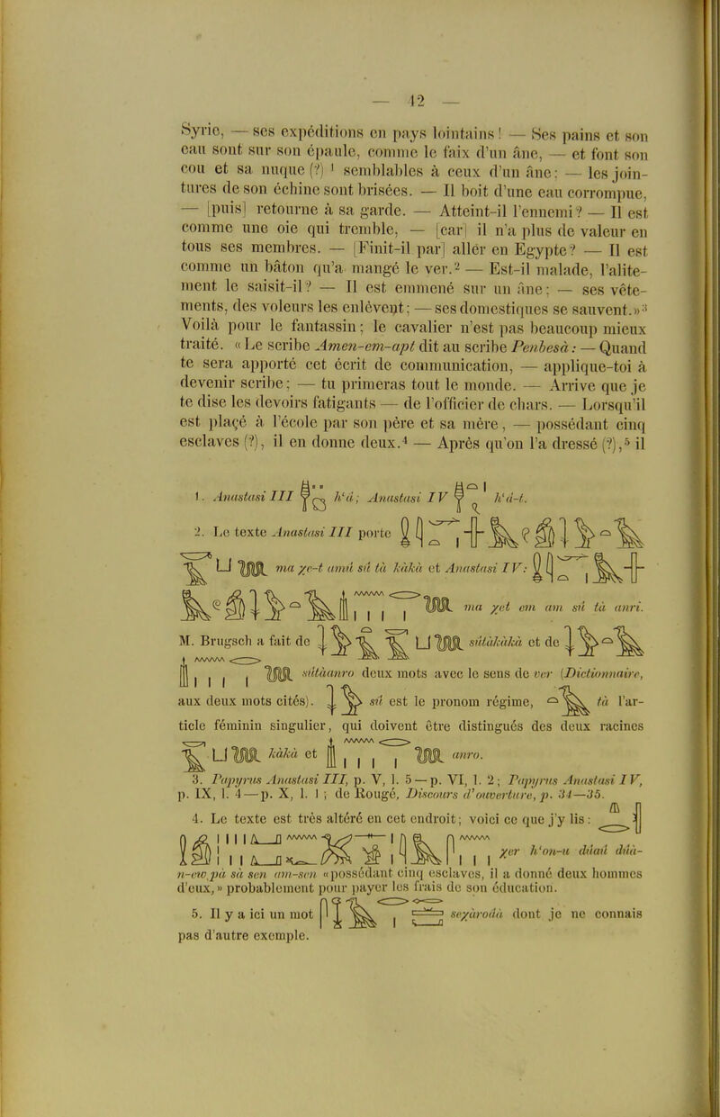 Syrie, — ses expeditions cn pays lointains ! — Ses pains et son call sollt Sur son epaulc, comni'e Ic faix d'iin änc, — et fönt son COLI et sa naque (?) i semblables a ceux d'un anc: — les join- tures de son cchinc soiit brisees. — II boit d'une eau corrompue, — [puis] retourne ä sa garde. — Atteint-il rennemi? — II est commc une oie qui trenible, — [car) il n'a plus de valeur en tous ses membres. — [Finit-il par| aller en Egypte Z — II est comnie un bäton qu'a mange le ver. -! — Est-il malade, l'alite- ment le saisit-il ? — II est emmene Sur un ane; — ses vete- ments, des voleurs les enleve^t; — ses doniestiques se sauvent.»-' Voila pour le fantassin; le cavalier n'est pas beaucoup mieux traite. « IjC scribe Amen-em-apt dit au scribe Penhesä— Quand te sera apporte cet ecrit de conimunication, — applique-toi ä devenir scribe; — tu priraeras tout le monde. — Arrive que je te dise les devoirs fatigants — de rofficier de chars. — Lorsqu'il est pla^^e ä l'ecolc par son pere et sa mere, — possedant cinq esclavcs (?), il en donne deux.i — Apres qu'on l'a dresse (?),»il I. Anustasi III Yh'u; Anustasi IV y h'd-t. II V) ix 1. Le texte Anastusi III porte ^ [ ^^j}^;^'? ^ < ^ ^^^ LI UlU^ ma yc-t umu Sil tä kitku et Anastasi ^ f ^ j ^^jj * AAAAAA t^^l^^ I I I I I ötSi yjtt am am sn tä anri. M. Bnigsch a fuit ^'^^ ^ ^ C ^ U sdiiMkä et de V. Ulli I MSl (Icux raots avec le sens de «er (Dictionnairc, aux deiix mots cites). ^ ^ sü est le pronom regime, ^^^ '« l a-i'- ticle feminin singulier, qui doivent etre distingues des dcux racines Li Wi et I anro. III I 3. Papyrus Anustasi III, p. V, 1. 5 —p. VI, I. 2; Papyrns Anastusi IV, p. IX, 1. 4 — p. X, 1. I , de Kougc, IJiscours d'ouverture, p. 34—35. 4. Le texte est tres altert en cet endroit; voici ce que j'y Iis: I II I A D '^■^ i I 1 n-i'tvj)ä sä scn am-svn. «possodant cimi esclavos, il a donne deux homnics d'eux,»probablement 5. II y a ici un mot pas d'autre excmple. )onr payor les frais de son education. n seyurodä dont je ne connais