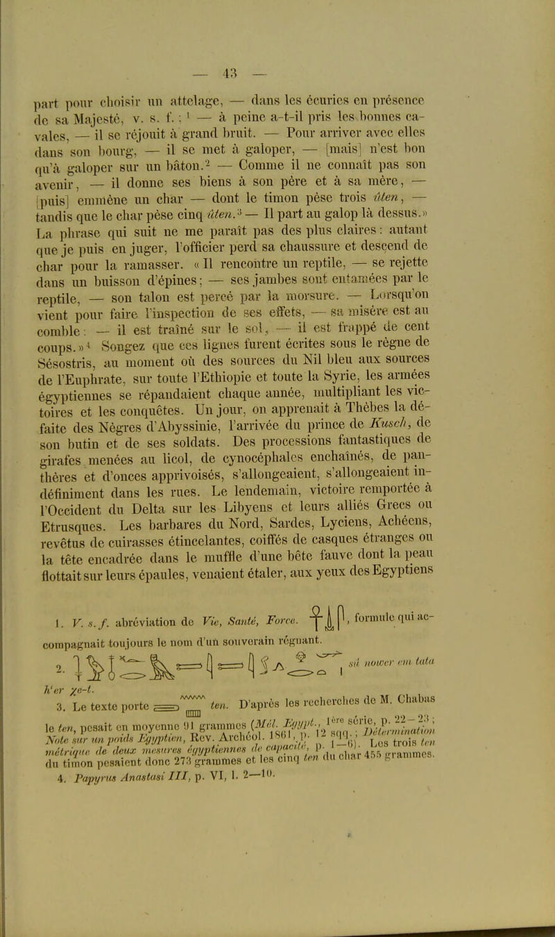 part ponr elioisir un attelage, — dans les 6curies en presence de sa Majeste, v. s. f.; ^ — ä peine a-t-il pris les bonnes ca- yj^les, — il se rejouit ä grand bruit. — Pour arriver avec elles dans son bourg, — il se met ä galoper, — [raaisl n'est bon qu'ä galoper sur un bäton.'- — Comme il ne connait pas son avenir, — il donne ses biens ä son pere et ä sa mere, — ipuis] enimene un char — dont le timon pese trois lUen, — tandis que le char pese cinq (den? — II part au galop lä dessus.» La plirase qui suit ne me parait pas des plus claires: autant que je puis en juger, l'officier perd sa cbaussure et descend de char pour la ramasser. «II rencontre un reptile, — se rejette dans un buisson d'epines; — ses jambes sont entaiiiees par le reptile, — son talon est peree par la morsure. ~ Lorsqu'on vient pour faire l'inspection de ses effets, —- sa misere est au corable: — il est traine sur le sol, — ii est frappe de cent coups.»^ Songez que ces ligues furent ecrites sous le regne de Sesostris, au moment oii des sources du Nil bleu aux sources de l'Euphrate, sur tonte l'Ethiopie et toute la Syrie, les armees egyptiennes se repandaient chaque annee, multipliant les vic- toires et les conquetes. Un jour, on apprenait ä Thebes la de- faite des Negres d'Abyssinie, l'arrivee du prince de Kuach, de son butin et de ses soldats. Des processions fantastiques de girafes menees au licol, de cynocephalcs enchaines, de pan- theres et d'onces apprivoises, s'allongeaient, s'allougeaient in- definiment dans les rues. Le lendemain, victoire reraportee ä rOccident du Delta sur les Libyens et leurs allies Grecs ou Etrusques. Les barbares du Nord, Sardes, Lyciens, Acheens, revetus de cuirasses etincelantes, coiffes de casques etrangcs ou la tete encadree dans le muffle d'une bete fauvc dont la peau flottaitsur leurs epaules, venaient etaler, aux yeux des Egyptiens 1. K. •■,•./. abreviation de Vie, SanU, Force. ,{oxmv!iii^v\'A'^- corapagnait toujours le nom d'uft soiivcrain rcguant. h'er ye-t. , , 3. Le texte porte ^ im. D'apres les recherches de M. Chabas le ten, pesait en nujyennc Note mr unpmds Jujyptien, K^v Archcol. IM - «q_] mitriqne de deux vwsnres a<iyptiennes »' '^''''^'f455 ,r,-animcs. du timon pesaiont donc 273 grainmes et les cinq K-n (Ui cliai 4t>i. ^lanimcs. 4. Papyrus Anastasi III, p. VI, 1. 2—10.