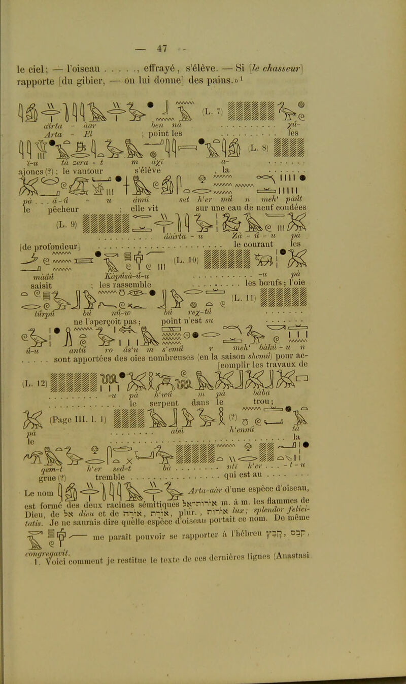 le ciel; — Toiseau , elfrayö, s'616ve. —Si [le chasseur] rapporte [du gibier, — on lui donne] des pams.»i 1: w I a'irta Arta ^^vii:-^'Illing'. luir El heu HÜ poiüt les I i-ii tii zeru - t ajoncs (?); le vantour ■pä . . . a-u - u le pecheur s'61eve 1 ^ Ii u- la les L- «) §§§$ AAWW ^^^ I I Ii • IUI atme eile vit set h'er viü n meh' pünt Sur ixne eau de neuf coudees '(§. III. diiirta - u Za - u - u pu [de profondeur] le courant les /vwwA ^ (g I ^ III mA^Ai^. ?n<wM Käpüsä-ü-u ,■ 7 ,. saisit ; les vassemble les bauits; 1 oie '^~%i^)ü bü nü-to hü rex-ii'' point n'est sn u-u iL. 12) ne l apergoit pas; ^ ^^-^ , . , VVsV AAAAAA ^ ^ __w , (? JSr I I I -B*^ /wvw\ ' , , , , , rtWitM ro (Is'ti m s'emü r mch' baku - u n sont apportees des oies nombreiises (en la saison shemii) pour ac' (3 I I I (3 [complir les tiavaux de pa h'iim III. pu lo serpent dans le häba trou; ^ (Pasoiii.i.i) ||||^J^^ii;;o ew- .... «/m h'enmi f« le tu ia tremble qm est au W qem-t grue (?) Le nora ö ^ <=>] ö ö'^^^ V est formet Ä dLux raciuÄmitiqn^^ brni^'^« .>■ f ^'V:'/' Je ne saurais dire quelle espece d'ois<.u. porta.t ce uoui. De meme ^ ine |)aiait pouvoir se iupportcr ä I höbreu -,'313, oap, T'v'S'cominent je restitue le texte de ces dondires lignes (Anastasi