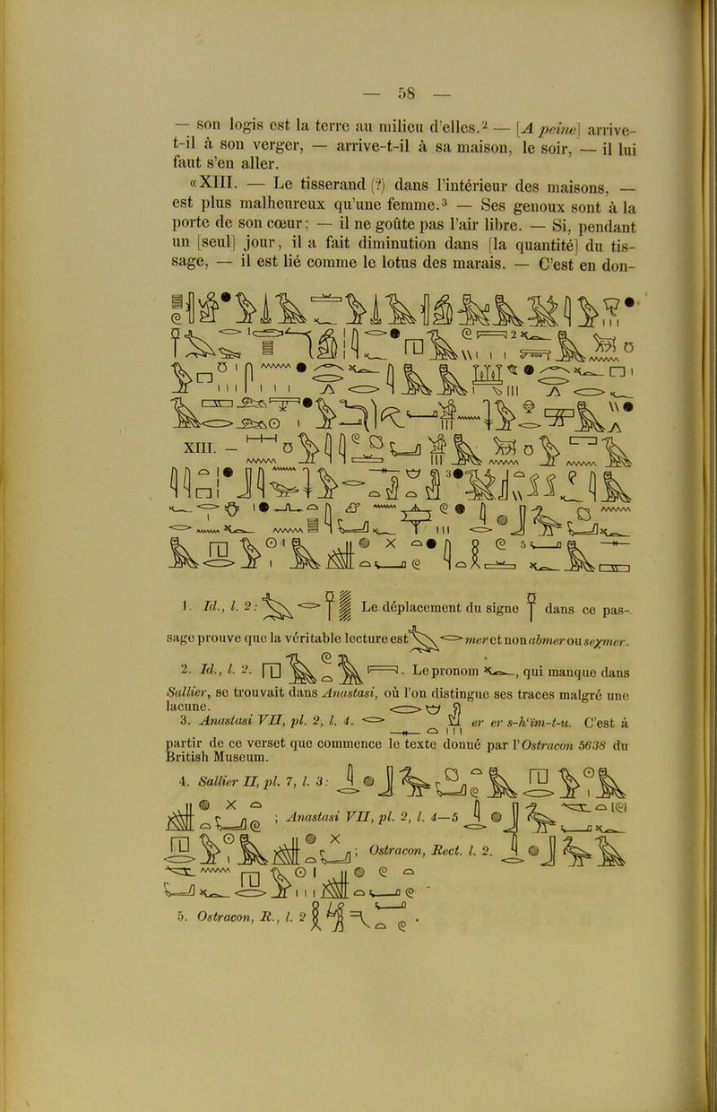 — 58 — — son logis est la terre au niilicii d'ellcs.'^ — [A peme] arrive- t-il ä son verger, — arrive-t-il ä sa maison, le soir, — il lui fallt s'en aller. «Xni. — Le tisserand (?) dans l'interieur des maisons, — est plus malheureux qu'une femme.^ — Ses genoux sont ä la porte de son coeur; — il ne goüte pas l'air libre. — Si, pendant un [seul] jour, il a fait diminution dans [la quantite] du tis- sage, — il est lie comme le lotus des marais. — C'est en don- \\1 I I I \>iii V.l. 1. Id., 1.2: *=> ^ ^ Le döplacement du signe ^ dans ce pas-- sage pvouve que la veri table lecture est^s^<=>»«eretnonaöwcrou«e;(fMicr. 2. Id., i. y. ro Le pronom tc^, qui manque dans Sallier, se trouvait dans Anastasi, oü Ton distingue ses traces malgre une lacunc. <^;:> ^ 5) 3. Anastasi VII, jü. 2, l. 4. <=> 5!i er er s-h'im-t-u. C'est ä N ^ I . . partir de ce verset que commence le texte donn6 par VOstracon 5638 du British Museum. 4. Sallier U,pl. 7, l. 3: VU, pl. 2, l. d-5 k r n ^ ; ylnastasi