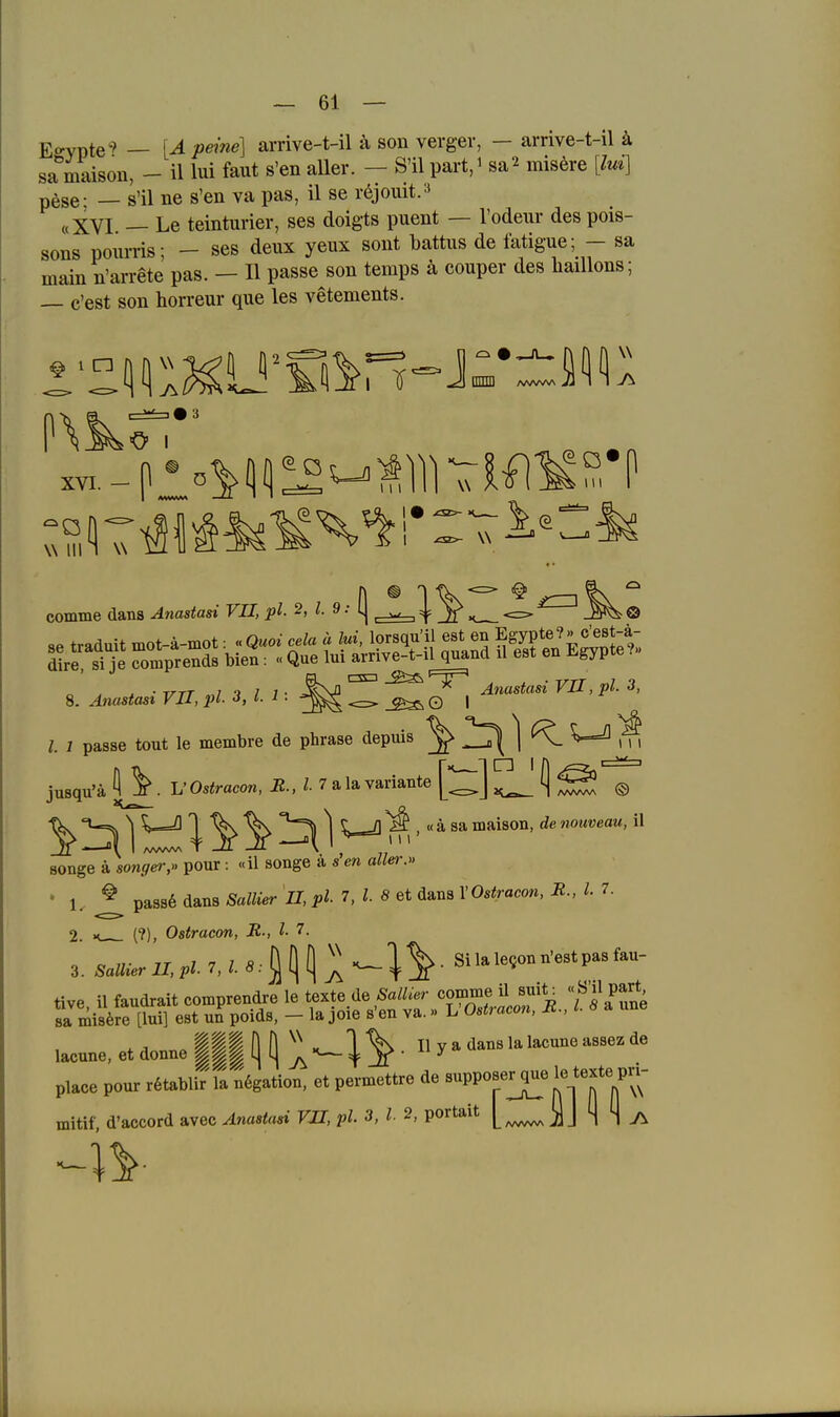 Egypte'? — [A peine] arrive-t-il ä son verger, — arrive-t-il ä sa maison, - il lui faut s'en aller. — S'il part,i sa^ misere [lui] p^se- — s'il ne s'en va pas, il se röjouit.» «XVI — Le teinturier, ses doigts puent — l'odeur des pois- sons pourris; - ses deux yeux sont battus de latigue; - sa main n'arrete pas. — II passe son temps ä couper des liaillons; — e'est son horreur que les vetements. W III comme dana Anastasi VII, pl. 2, l. 9: ^ . ^ • TrrT ..7 t 1 1 ■ ^Sß Anastasi VU , pl- o, 8. Anastast VII, pl J, i. i ■ © | l. 1 passe tout le membre de phrase depuis jusqu'äj^. L'Os<racon,i2.,^.7alavariaiite[;^]^(j^ @ tk \ U=Q ^ ^ ^ 2^ 1 m '  ^ ™*^^°°' ^'^ notweau, il Bonge ä sonT^pour: «il songe ä s'en aller.» ' 1. ^ pa8s6daii8ÄaZiier 7I,i>i. 7, Z. SetdansrOs^racow.iü.,7. 2. (?), Ostracon, R-, l- 7. 3. Sanier II, pl 7, l S: ■ Si la legou n'est pas fau- tive, il faudrait comprendre le texte.de Sa^.er comme ^^^^^^^^^ « ö'^l part sa mis6re [lui] est un poids, - la joie s'en va.» L Ostracon, IC., lacune, et doune III ö ö ^ - ^ ^ • ^ ^ ^^^ ^™ place pour r6tablir ll n6gation. et permettre de suppoprque le texte pn- mitif, d'accord avec Anastasi VU, pl. 3, l 2, portait J S 4 7\