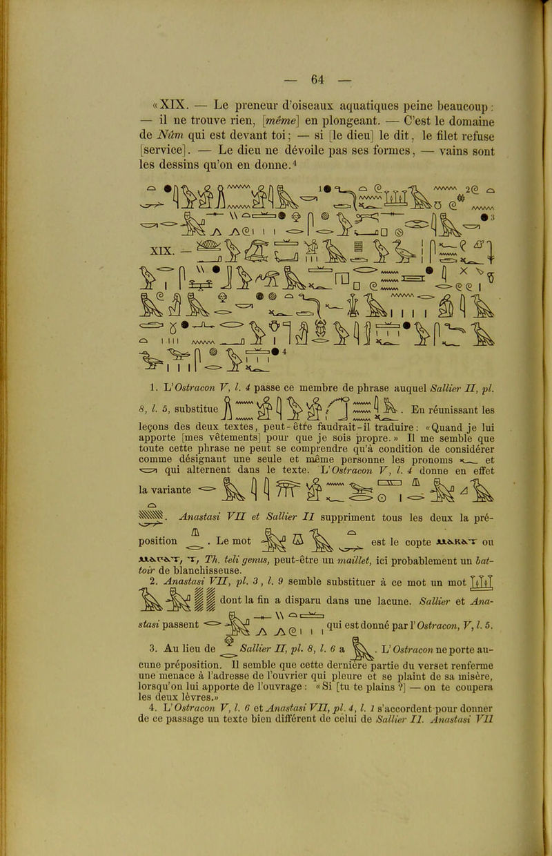 64 — «XIX. — Le preneur d'oiseaux aquatiques peine beaucoup: — il ne trouve rien, [meme] en plongeant. — C'est le domaine de Nüm qui est devant toi; — si [le dieu] le dit, le filet refuse [Service]. — Le dieu ne dövoile pas ses formes, — vains sont les dessins qu'on eu donne.^ (3 LM ifs Dü © A/VWV\ □ ^ I I I I I 111 I I I 111 I I I 8, l. 5, substitue En r^unissant les 1. Jj'Ostracon V, l. 4 passe ce membre de phrase auquel Sallier II, pl. legons des deux textes, peut- gtre faudrait-il traduire: «Quand je lui apporte [mes vetements] pour que je sois propre.» II me semble que tonte cette phrase ne pent se comprendre qu'ä condition de considerer comme dösignant une seule et meme personne les pronoms et ■5=5^ qni alternent dans le texte. L'Ostracon V, l. 4 donne en effet laVariante — ^ (j f) ^'iZ^T^l^M Anastasi VII et Sallier II suppriment tous les deux la pr6- position . Le mot -^^^ ö ^ ^ est le copte AJ.a.Ka.'v ou AiÄ.r'is.T, ^, Th. teli genus, peut-etre un maillet, ici probablement un bat- toir de blanchisseuse. 2. Anastasi VII, pl. 3, l, 9 semble substituer ä ce mot un mot TjTjT d ^ dont la fin a disparu dans une lacune. Sallier et Ana- stasi passent qui est donnö par 1' Ostracon, V,l-5. 3. Au Heu de Sallier II, pl. 8,1. 6 & L' Ostracon ne porte au- cune pröposition. 11 semble que cette derniöre partie du verset renferme une menace ä l'adresse de l'ouvrier qui pleure et se plaint de sa mis^re, lorsqu'on lui apporte de l'ouvrage: «Si [tu te plains ?] — on te coupera les deux 16vres.» 4. L' Ostracon V, l. 6 et Anastasi VII, pl. 4, l. l s'accordent pour donner