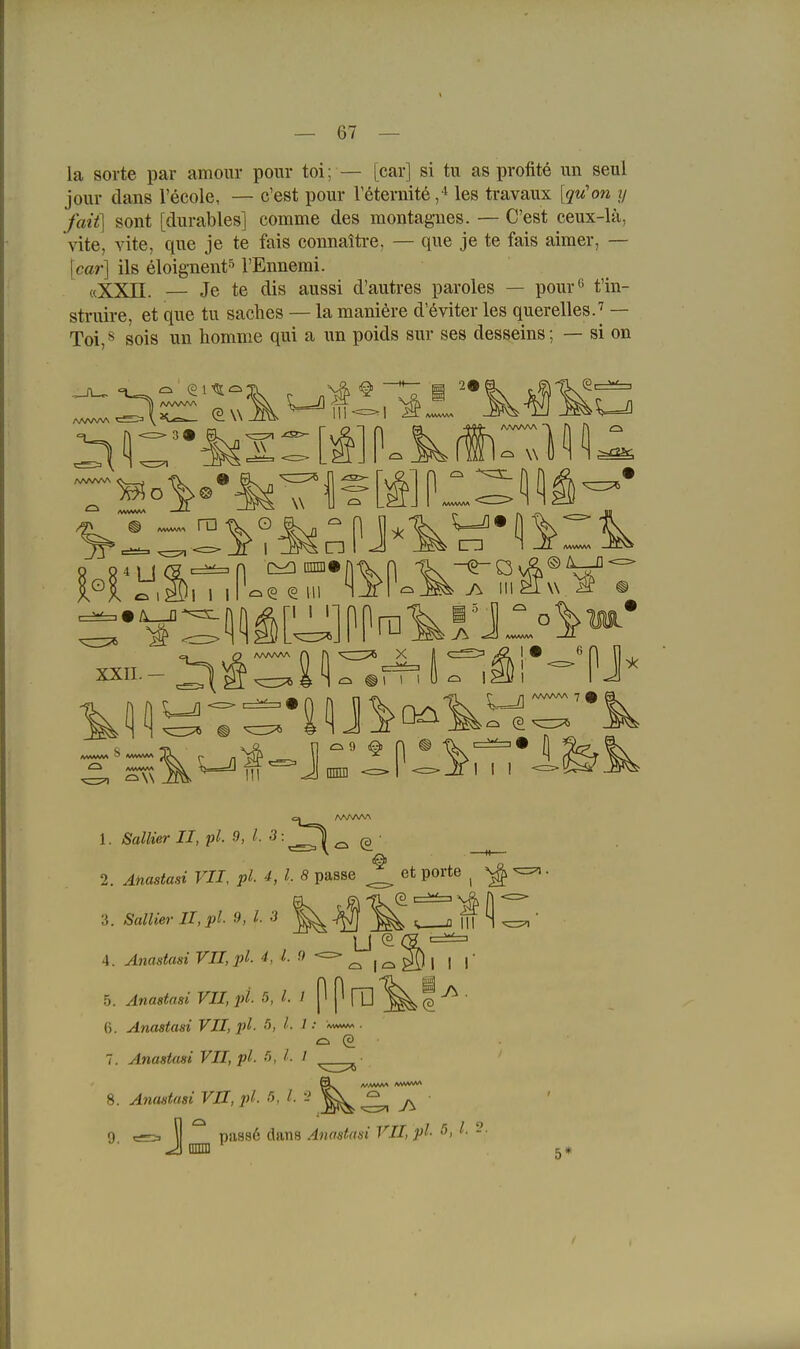 la Sorte par amonr pour toi; — [car] si tu as profite un seul jour dans l'ecole, — c'est pour Veternite les travaux [qu'on ij fait] sont [durables] comme des montagnes. — C'est eeux-lä, vite, vite, que je te fais connaitre, — que je te fais aimer, — [car] ils eloignent'^ l'Ennemi. «XXn. — Je te dis aussi d'autres paroles — pour'^ t'in- sti-uire, et que tu saches — la maniöre d'öviter les querelles.'^ — Toi,s sois un homme qui a un poids sur ses desseins; — si on AAA^AA 39 n ^ w ^1- HoV-%Tfl?[t] ^ ^^^^ n o d I 1 I XXII. - AAAA/VA n X III Jj Dnni <=>l -=--111 I 1 -==-(i 1. Sa«jer IJ, p^. 9, l. ^ (s ' 2. ^Mastes» VII, pl. 4, l. 8 passe ^ et porte ^ ^ I I I 3. ÄaWeer II,pl- 9, ^- -5 4. Anastasi VII, pl. 4, 1. 9 — ^ 5. ^nas^fls» FI/, l»/. 5, / P ^ ITl (3 (). Anastasi VII, pl. !>, l- 1 ■ 7. Anastasi VII, pl. •'5, / 8. Anastasi VII, pl. •'>, l- - 9 c=. » passö dans Anastasi VII, pl- ö, - ^ anni