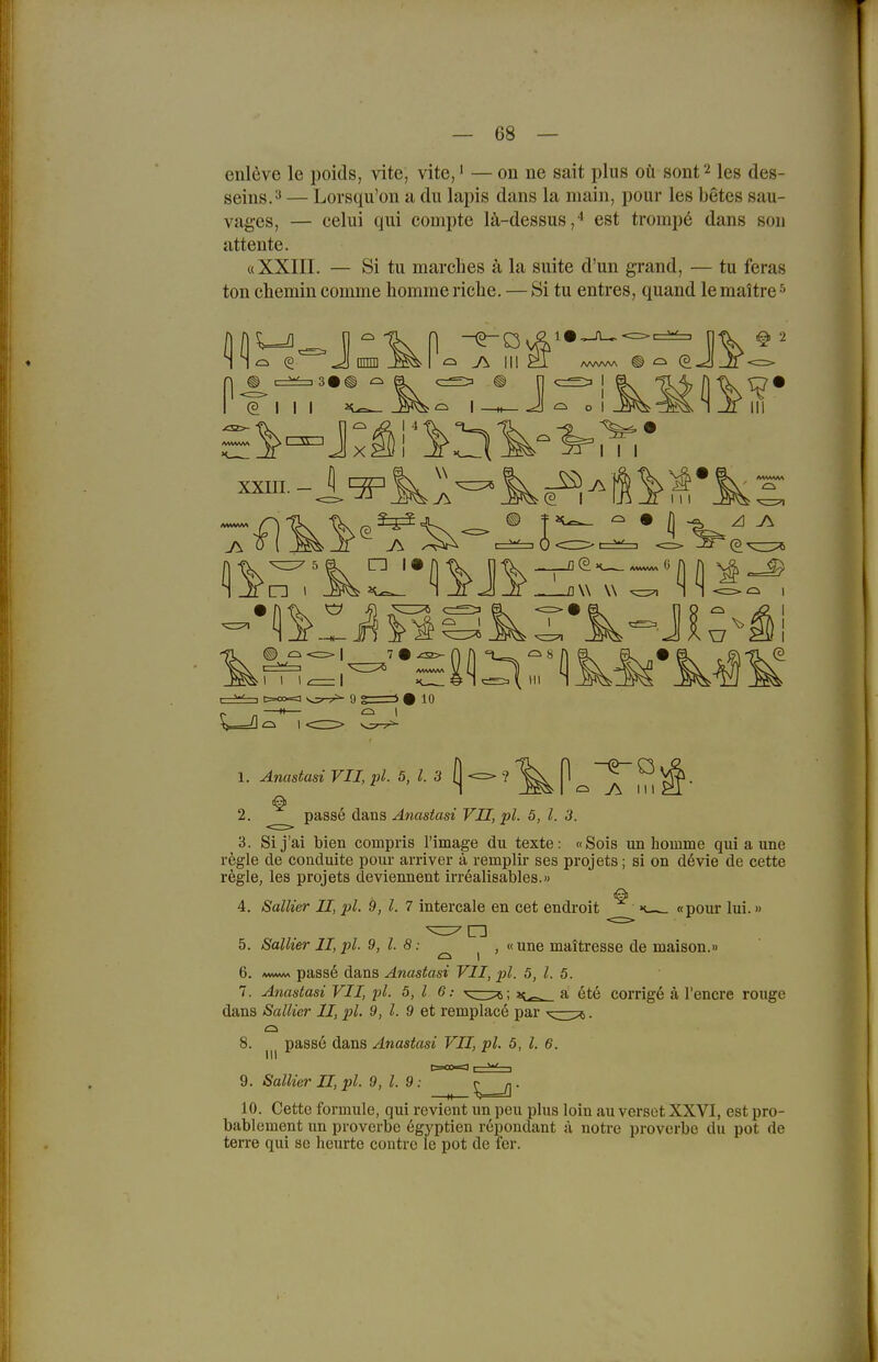 enl6ve le poids, vite, vite,' — on ne sait plus oü sont^ les des- seins.ä — Lorsqu'on a du lapis dans la inain, pour les betes sau- vages, — eelui qui compte lä-dessus,'' est tromp6 dans son attente. «XXIII. — Si tu marclies ä la suite d'un gi-and, — tu feras ton cliemin comme homme riebe. — Si tu entres, quand lemaitre ^ (3 J nnm I ^ ^ J\ III (3111 I J o xxni I I I e I IW w Ij (j ^ ^ 7 • -£S>- (2 10 1. Anastasi VII, pl. 5, l. 3 (| 2. passe dans Anastasi VII, pl. 5, l. 3. 3. Si j'ai bien compris l'image du texte: «Sois un homme qui a une regle de conduite pour arriver ä remplir ses projets; si on devie de cette regle, les projets deviennent irrealisables.» 4. Salher II, pl. 9, l. 7 intercale en cet endi'oit «pour lui.» 5. Salher II, 2)1- 9, l. 8: ^ ^ , «une maitresse de maison.» 6. pass6 dans Anastasi VII, pl. 5, l. 5. 7. Anastasi VII, pl. 5,1 6: '^cüpc; a ete corrigö ä l'encre rouge dans Sallier II, pl. 9, l. 9 et remplace par 8. passe dans Änastasi VII, pl. 5, l. 6. 9. Sallier II, pl. 9, l. 9: 10. Cette formule, qui revient un peu plus loin au verset XXVI, est pro- bablement un proverbe egyptien reponclant ä notre proverbe du pot de terre qui se heurte contre le pot de fer.