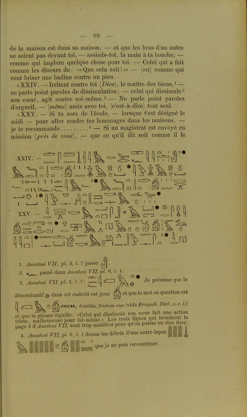 — ()9 — de la maison est daiis sa maison, — et que les bras (l'un autre ne soient pas dcyant toi, — assieds-toi, la main ä ta beuche, — comme qui implore quelque chose pour toi. — Celui qui a fait comme les diseurs de: c« Que cela soit!»» — [est] comme qui veut bviser ime badine contre un pieu. «XXIV. --Imtaiit conti-e toi [Bieu], le maitre des biens,i — ne parle point paroles de dissimulation; — celui qui dissimule'^ son cceur, agit contre soi-meme.3 — Ne parle point paroles d'orgueil, — [meme] assis avec toi, (c'est-ä-dire) tout seul. «XXV. — Si tu sors de l'ecole, — lorsque fest designö le midi — pour aller rendi-e tes hommages dans les maisons, — je te recommande * — Si un magistrat est envoye en mission [pres de vous], — que ce qu'il dit soit comme il le xxrv. ^ 1=1 AA.AAAA vVi AAAAAA vis* I I I 2«—=• I I I [ (9, I I I [ I XXV. CS Ol I i=oo=a I w ni (P I (3 I I I crz2 < m AAAAAA I ra Je prßsume que le 1. Ajiastasi VII, pl. 5, l. 7 passe 2. passe dans Anastasi VII, pl. 6, l. 1. 3. Anastasi VII, pl. 5, l. 7: «««a (| ^HZi döterminatif ® dans cet endroit est pour ^ et que le mot en question est (3 S) OKCJUL, tristitia, tristem es$e {viäeSrugsch, Biet., s. v. l.) et aue Isiase siffnifie: «Celui qui dissimule son ccDur fait une action friste mSheureuse pour lui-meme.» Les trois lignes qux termment la päge 5 SnaS m sont trop mutilöes pour qu'on puisse en nen^ti^er. 4. Anastasi VII, pl C l 1 donne les döbris d'une autre leQon ||| |