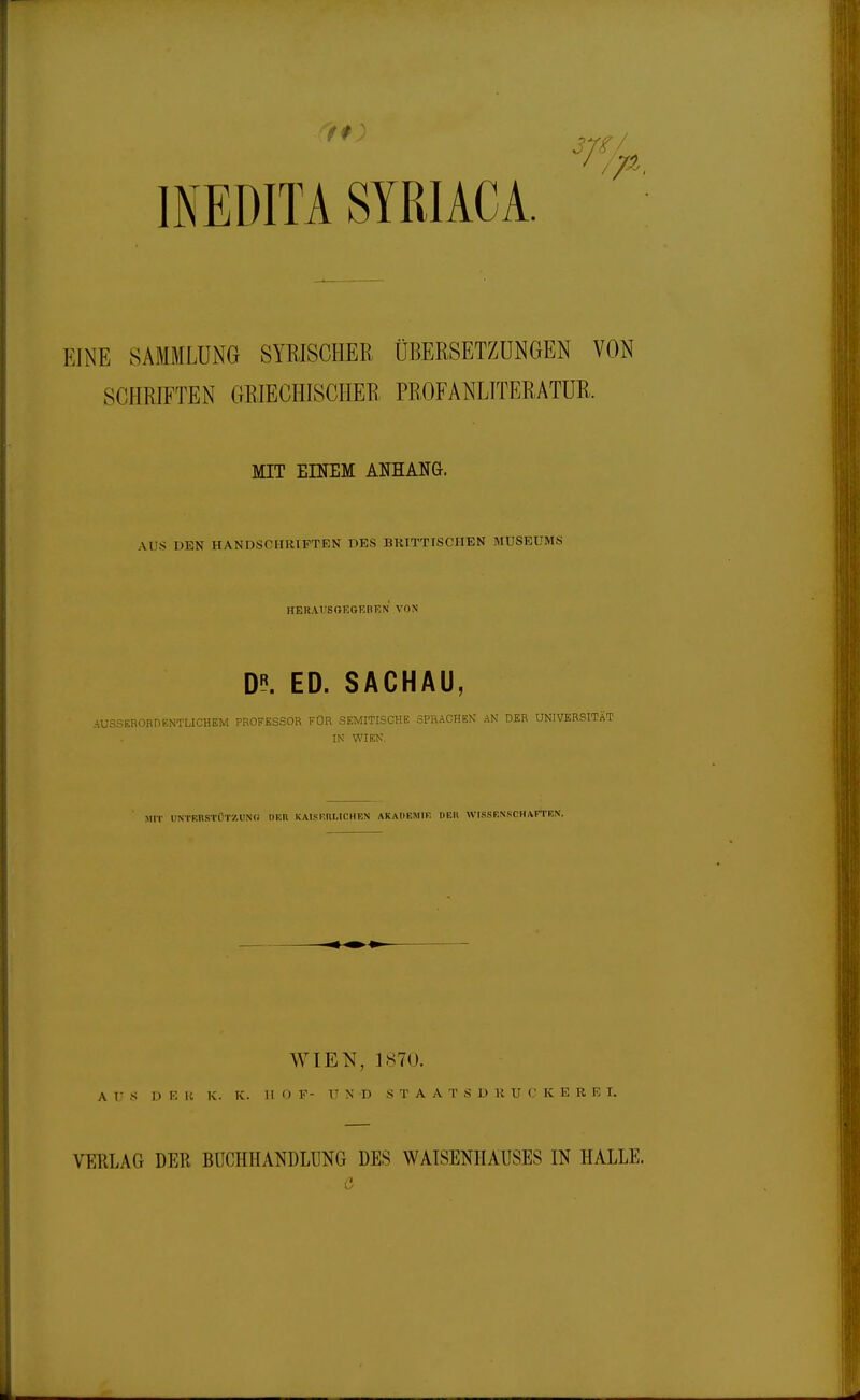 INEÜITA SYRIACA. EINE SAMMLUNG SYRISCHER ÜBERSETZUNGEN VON SCHRIFTEN GRIECHISCHER PEOFANLTTERATUR. MIT EINEM ANHANG. AUS DEN HANDSCHRIFTEN DES BKITTTSCHEN MUSEUMS HERAUSGEGEBEN VON D«. ED. SACHAU, AUSSERORDENTLICHEM PROFESSOR FÜR SEMITISCHE SPRACHEN' AN DER UNIVERSITÄT IN WIEN, MIT UNTF.nSTÜTÄUNG DEH KAISRULICHEN AKADEMIF DEIl WISSENSCHAFTEN. WIEN, 1870. A V S D K Ii K. K. II <) F- UND STA A L' S D U U (' K E R R I. VEKLAG DER BUCHHANDLUNG DES WAISENHAUSES IN HALLE.