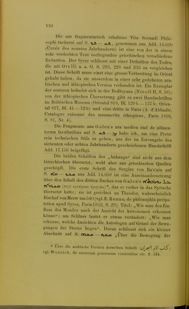 VI 11 Die mir fragmentarisch erhaltene Vita Secundi . Phih)- sophi tacitiirni auf S. T^a — genommen aus Add. J4.Ü2() (Cursiv des neunten Jahrhunderts) ist eine von der in einem sehr verderbten Text vorliegenden griechischen verschiedene Redaction. Der Syrer schliesst mit einer Definition des Todes, die mit Orelli a. a. 0. S. 226, 228 und 233 zu vergleichen ist. Diese Schrift muss einst eine grosse Verbreitung im Orient gehabt haben, da sie ausserdem in einer sehr gedehnten ara- bischen und äthiopischen Version vorhanden ist. Ein Exemplar der ersteren befindet sich in der Bodleyana (Nicoll II, S. ,58); von der äthiopischen Übersetzung gibt es zwei Handschriften im Brittischen Museum (Oriental 818, Bl. 129 b —137 b; Orien- tal 827, Bl. 41 — 72 b) und eine dritte in Paris (A. d'Abbadie, Catalogue raisonne des manuscrits ethiopiens, Paris 1859 S. 81, Nr. 4). Die Fragmente aus Galen's ars raedica und de alimen- torum facultatibus auf S. aA—^ habe ich, um eine Probe rein technischen Stils zu geben, aus der im Estrangelo des siebenten oder achten Jahrhunderts geschriebenen Handschrift Add. 17.156 beigefügt. Die beiden Schriften des „Anhangs sind nicht aus dem Griechischen Ubersetzt, wohl aber aus griechischen Quellen geschöpft. Die erste Schrift des Sergius von Ra's'ain auf S. Kd — aus Add. 14.658 ist eine Auseinandersetzung Uber den Inhalt des dritten Buches von Galen's K'Ad-fjcu \ v <ncui^ {nspi >cpja£>wv ry/xeodiv)*, das er vorher in das Syrische übersetzt hatte; sie ist gerichtet an Theodor, wahrscheinlich Bischof von Merw um 540 (vgl. E.Renan, de philosophia peripa- tetica apudSyros, Paris 1852, S. 29). Titel: „Wie mau denEin- fluss des Mondes nach der Ansicht der Astronomen erkennen könne; am Schluss lautet er etwas verändert: „Wie man erkenne, welche Ansichten die Astrologen auf Grund der Bewe- gungen der Sterne hegen. Daran schliesst sich ein kleiner Abschnitt auf S. cn^ — cuxo „Über die Bewegung der * Über die arabische Version derselben Schrift (üj^^^^'l ^li') vgl. Wenrich, de auctorum graecorum versionibus etc. S. 244.