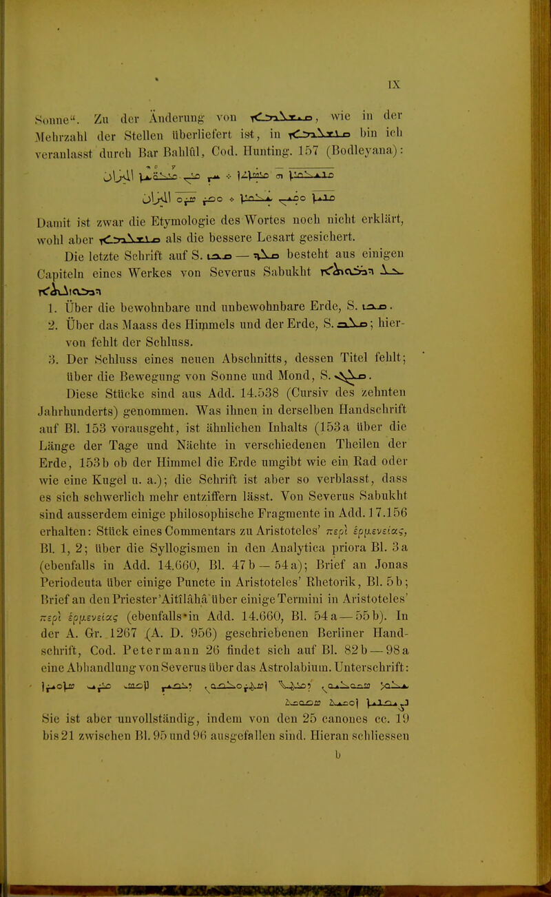 Simne. Zu der Änderung von <2n\T. n, wie in der Mehrzahl der Stellen Uberliefert ist, in <:r>\T\ n bin ich veranlasst durch Bar Bahlül, Cod. Hunting. 157 (Bodleyana): Damit ist zwar die Etymologie des Wortes noch nicht erklärt, wohl aber xCrrAxi-o als die bessere Lesart gesichert. Die letzte Schrift auf S. ux.o — tvlxs besteht aus einigen Capiteln eines Werkes von Severus Sabukht K'^cvSa^ 1.:^^ 1. Über die bewohnbare und unbewohnbare Erde, S. uxjs. 2. Über das Maass des Himmels und der Erde, S. n; hier- von fehlt der Schluss. Der Schluss eines neuen Abschnitts, dessen Titel fehlt; über die Bewegung von Sonne und Mond, S. s^s^x». Diese Stücke sind aus Add. 14.538 (Cursiv des zehnten Jahrhunderts) genommen. Was ihnen in derselben Handschrift auf Bl. 153 vorausgeht, ist ähnlichen Inhalts (153a über die Länge der Tage und Nächte in verschiedenen Theilen der Erde, 153b ob der Himmel die Erde umgibt wie ein Rad oder wie eine Kugel u. a.); die Schrift ist aber so verblasst, dass es sich schwerlieh mehr entziffern lässt. Von Severus Sabukht sind ausserdem einige philosophische Fragmente in Add. J 7.156 erhalten: Stück eines Commentars zu Aristoteles' mpl ipixevsiag, Bl. 1, 2; über die Syllogismen in den Analytica priora Bl. 3 a (ebenfalls in Add. 14.660, Bl. 47b—54a)-, Brief an Jonas Periodeuta über einige Puncte in Aristoteles' Rhetorik, Bl. 5b; Brief an den Priester'Aitilähä Uber einige Termini in Aristoteles' Tizpl ipiievsiocg (ebenfalls'in Add. 14.660, Bl. 54a—55b). In der A. Gr. 1267 (A. D. 956) geschriebenen Berliner Hand- schrift, Cod. Peter mann 26 findet sich auf Bl. 82 b — 98 a eine Abhandlung von Severus über das Astrolabium. Unterschrift: ]^o]js ^aiop r^-^^ ^j^si^Of^sü] V^.i£)5' ^a.*.l^aaio Sie ist aber unvollständig, indem von den 25 canoues cc. 19 bis21 zwischen Bl. 95 und 96 ausgefallen sind. Hieran schliessen b