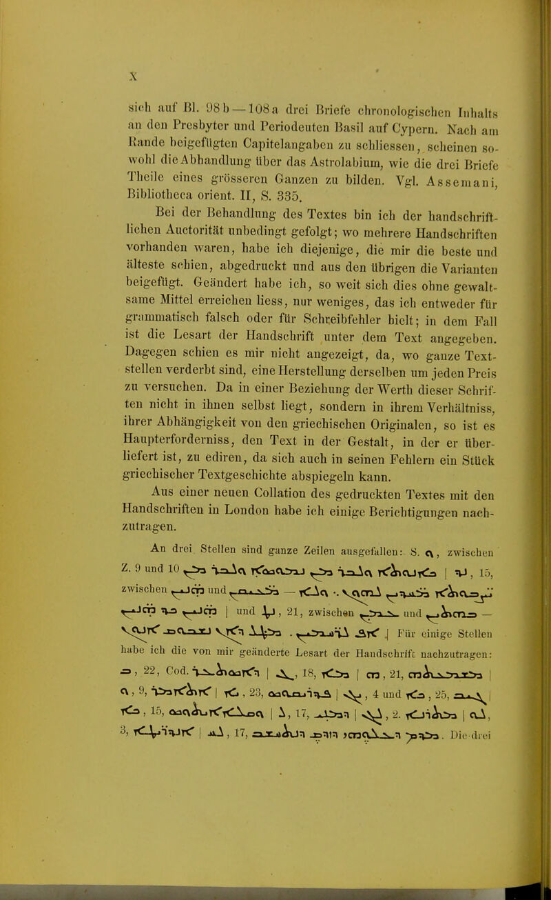 sich auf Bl. 08 b —108 a drei Briefe chronologischen Inhalts an den Presbyter und Periodeuten Basil auf Cypern. Nach am Kande beigefügten Capitelangaben zu schliessen, scheinen so- wohl die Abhandlung Uber das Astrolabium, wie die drei Briefe Theile eines grösseren Ganzen zu bilden. Vgl. Assemani, Bibliotheca Orient. II, S. 335. Bei der Behandlung des Textes bin ich der handschrift- lichen Auctorität unbedingt gefolgt; wo mehrere Handschriften vorhanden waren, habe ich diejenige, die mir die beste und älteste schien, abgedruckt und aus den übrigen die Varianten beigefügt. Geändert habe ich, so weit sich dies ohne gewalt- same Mittel erreichen Hess, nur weniges, das ich entweder für grammatisch falsch oder für Schreibfehler hielt; in dem Fall ist die Lesart der Handschrift unter dem Text angegeben. Dagegen schien es mir nicht angezeigt, da, wo ganze Text- stellen verderbt sind, eine Herstellung derselben um jeden Preis zu versuchen. Da in einer Beziehung der Werth dieser Schrif- ten nicht in ihnen selbst liegt, sondern in ihrem Verhältniss, ihrer Abhängigkeit von den griechischen Originalen, so ist es Haupterforderniss, den Text in der Gestalt, in der er über- liefert ist, zu ediren, da sich auch in seinen Fehlern ein Stück griechischer Textgeschichte abspiegeln kann. Aus einer neuen CoUation des gedruckten Textes mit den Handschriften in London habe ich einige Berichtigungen nach- zutragen. An drei Stellen sind ganze Zeilen ausgefallen: S. c\, zwischen Z. 9 und 10 ^ VaAc\ rEToacvrnj ^ ^ii^c\ T<'^aj<3 | nJ, 15, zwischen ^cn und^xx^j^ - <Acv •. vcvcnA ^^v^ ^db ?W3 r^cn | und 1^, 21, zwischen ^:nk_^ und ^^CTX=> — VCUrC _BC\.ajtJ vK^n 1.^»=» ■ r^-^^n^T^ ^r^ J Für einige Stellen habe ich die von mir geänderte Lesart der Handschrift nachzutragen: ^,22, Cod.■viw^oarcrn I 18, I cn, 21, cwAxN-nT-ra j c\, 9, n^sT^^rtr I <i , 23, oaCUu-lTv^ I , 4 und xC^ , 25, | <3, 15, QflCxAuK'iCXDex I 1, 17, ^4>»n i 2. rCJ^^ | oJk, 3, KlV^'^JrC I .oA, 17, £ajtj*AvJn jsnn jcnaXjs^n ^?i>s. Die drei