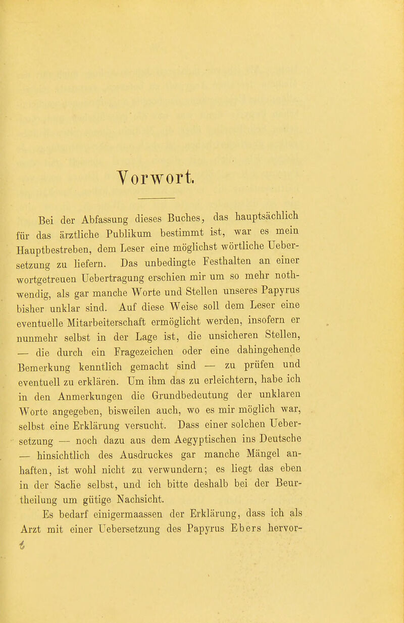 Yorwort. Bei der Abfassung dieses Buches, das hauptsächlicli für das ärztliche Publikum bestimmt ist, war es mein Hauptbestreben, dem Leser eine möglichst wörtliche Ueber- setzung zu liefern. Das unbedingte Festhalten an einer wortgetreuen Uebertragung erschien mir um so mehr noth- wendig, als gar manche Worte und Stellen unseres Papyrus bisher unklar sind. Auf diese Weise soll dem Leser eine eventuelle Mitarbeiterschaft ermöglicht werden, insofern er nunmehr selbst in der Lage ist, die unsicheren Stellen, — die durch ein Fragezeichen oder eine dahingehende Bemerkung kenntlich gemacht sind — zu prüfen und eventuell zu erklären. Um ihm das zu erleichtern, habe ich in den Anmerkungen die Grundbedeutung der unklaren Worte angegeben, bisweilen auch, wo es mir möglich war, selbst eine Erklärung versucht. Dass einer solchen Ueber- setzung — noch dazu aus dem Aegyptischen ins Deutsche — hinsichtlich des Ausdruckes gar manche Mängel an- haften, ist wohl nicht zu verwundern; es liegt das eben in der Sache selbst, und ich bitte deshalb bei der Beur- theilung um gütige Nachsicht. Es bedarf einigermaassen der Erklärung, dass ich als Arzt mit einer üebersetzimg des Papyrus Ebers hervor-