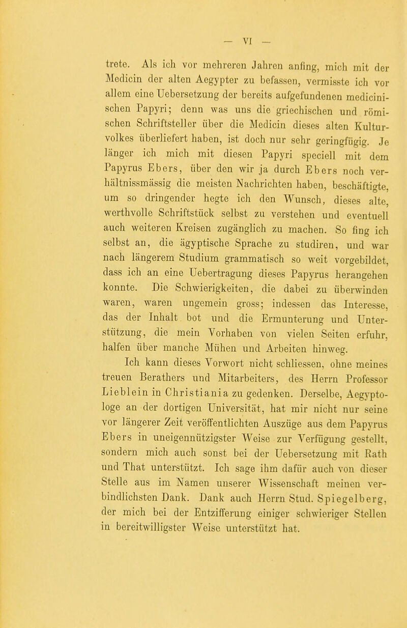 trete. Als ich vor mehreren Jahren anfing, mich mit der Medicin der alten Aegypter zu befassen, vermisste ich vor ■ allem eine Uebersetzung der bereits aufgefundenen medicini- * sehen Papyri; denn was uns die griechischen und römi- schen Schriftsteller über die Medicin dieses alten Kultur- j Volkes überliefert haben, ist doch nur sehr geringfügig. Je ^ länger ich mich mit diesen Papyri speciell mit dem Papyrus Ebers, über den wir ja durch Ebers noch ver- | hältnissmässig die meisten Nachrichten haben, beschäfti<He,  um so dringender hegte ich den Wunsch, dieses alte, ! werthvolle Schriftstück selbst zu verstehen und eventuell auch weiteren Kreisen zugänglich zu machen. So fing ich selbst an, die ägyptische Sprache zu studiren, und war nach längerem Studium grammatisch so weit vorgebildet, dass ich an eine Uebertragung dieses Papyrus herangehen ' konnte. Die Schwierigkeiten, die dabei zu überwinden , waren, waren ungemein gross; indessen das Interesse, ' das der Inhalt bot und die Ermunterung und Unter- stützung, die mein Vorhaben von vielen Seiten erfuhr, halfen über manche Mühen und Arbeiten hinwesf. Ich kann dieses Vorwort nicht schliessen, ohne meines treuen Berathers und Mitarbeiters, des Herrn Professor Lieblein in Christiania zu gedenken. Derselbe, Aegypto- , löge an der dortigen Universität, hat mir nicht nur seine vor längerer Zeit veröffentlichten Auszüge aus dem Papyrus Ebers in uneigennützigster Weise zur Verfügung gestellt, I sondern mich auch sonst bei der Uebersetzung mit Rath und That unterstützt. Ich sage ihm dafür auch von dieser Stelle aus im Namen unserer Wissenschaft meinen ver- bindlichsten Dank. Dank auch Herrn Stud. Spiegelberg, ^ der mich bei der Entzifferung einiger schwieriger Stellen in bereitwilligster Weise unterstützt hat. 1