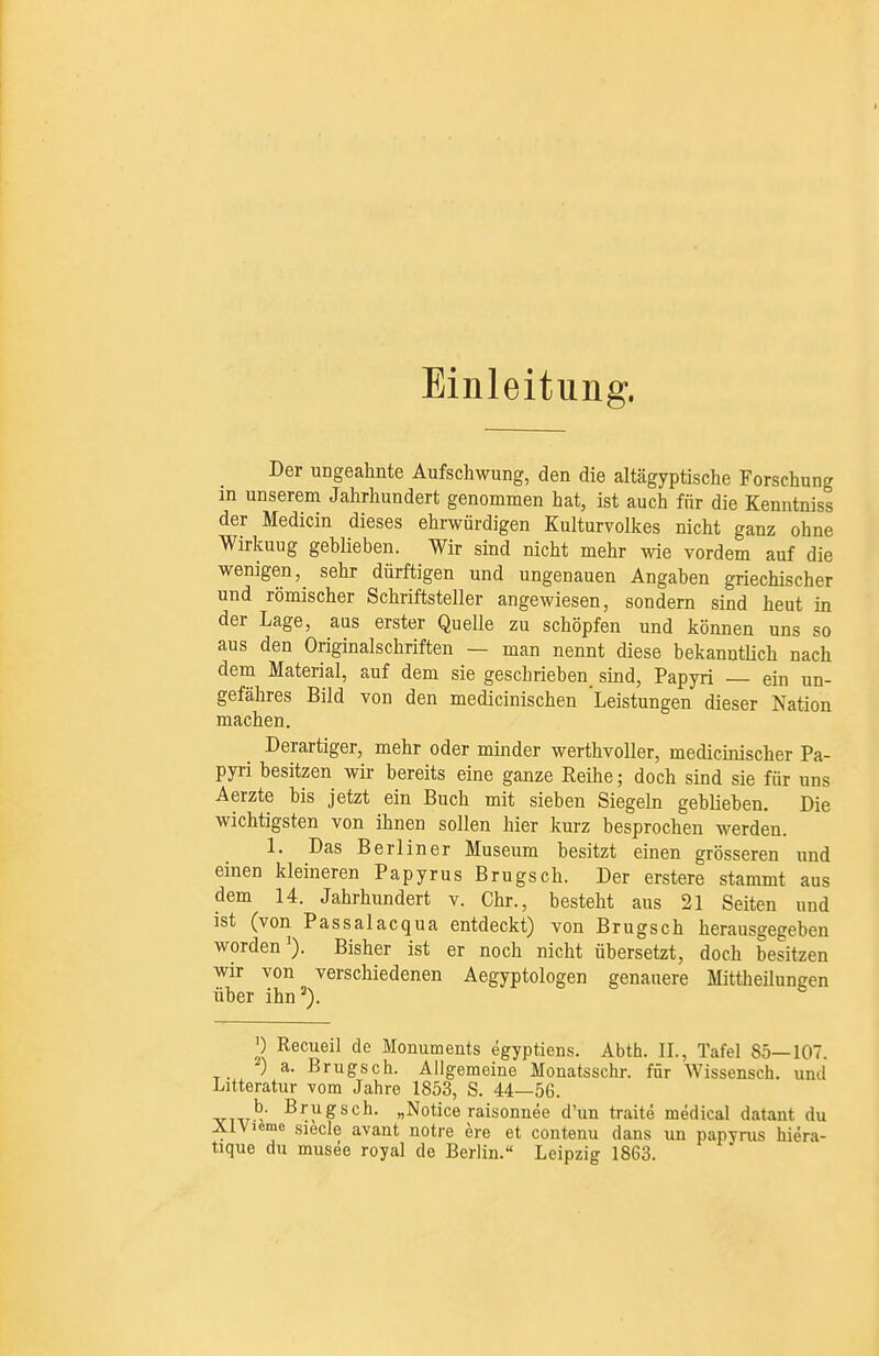 Einleitung. Der ungeahnte Aufschwung, den die altägyptische Forschung m unserem Jahrhundert genommen hat, ist auch für die Kenntniss der Medicin dieses ehrwürdigen Kulturvolkes nicht ganz ohne Wirkuug geblieben. Wir sind nicht mehr Avie vordem auf die wenigen, sehr dürftigen und ungenauen Angaben griechischer und römischer Schriftsteller angewiesen, sondern sind heut in der Lage, aus erster Quelle zu schöpfen und können uns so aus den Originalschriften — man nennt diese bekanntlich nach dem Material, auf dem sie geschrieben sind, Papyri — ein un- gefähres Bild von den medicinischen Leistungen dieser Nation machen. Derartiger, mehr oder minder werthvoller, medicinischer Pa- pyri besitzen wir bereits eine ganze Reihe; doch sind sie für uns Aerzte bis jetzt ein Buch mit sieben Siegeln geblieben. Die wichtigsten von ihnen sollen hier kurz besprochen werden. 1. Das Berliner Museum besitzt einen grösseren und einen kleineren Papyrus Brugsch. Der erstere stammt aus dem 14. Jahrhundert v. Chr., besteht aus 21 Seiten und ist (von Passalacqua entdeckt) von Brugsch herausgegeben worden'). Bisher ist er noch nicht übersetzt, doch besitzen wir von verschiedenen Aegyptologen genauere Mittheilungen über ihn^). P Recueil de Monuments egyptiens. Abth. IL, Tafel 85—107. -) a. Brugsch. Allgemeine Monatsschr. für Wissensch, und Litteratur vom Jahre 1853, S. 44—56. Brugsch. „Notice raisonnee d'un traite medical datant du ÄlVieme siecle avaut notre ere et coutenu dans un papyrus hiera- tique du musee royal de Berlin. Leipzig 1863.