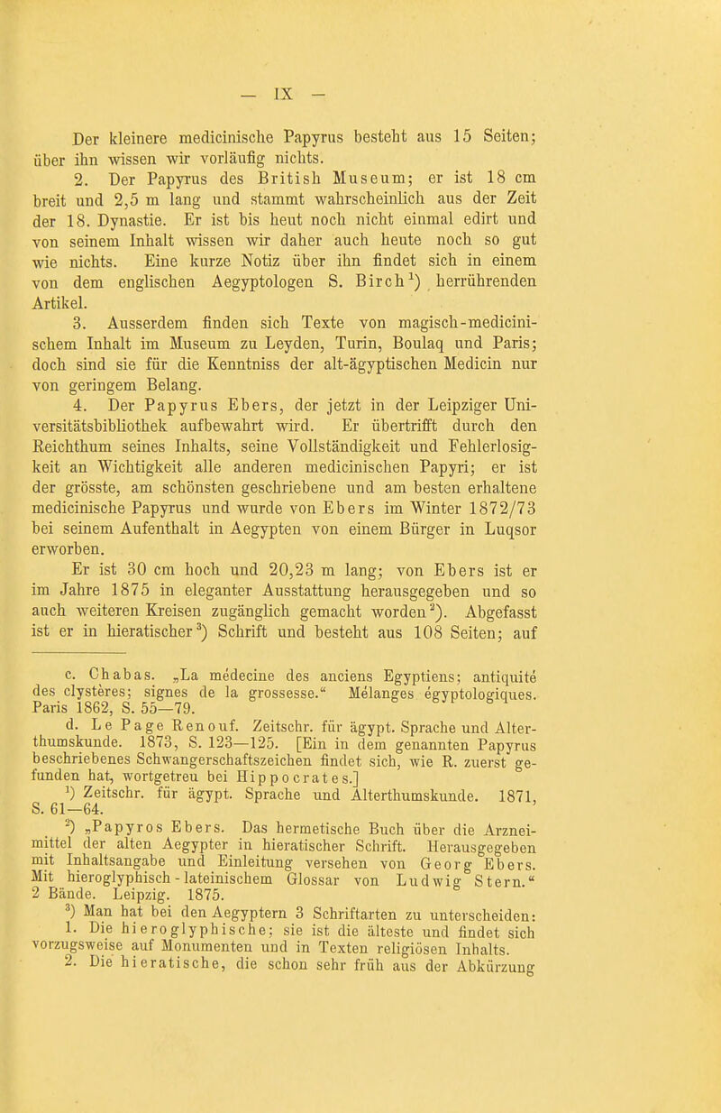 Der kleinere medicinische Papyrus besteht aus 15 Seiten; über ihn wissen wir vorläufig nichts. 2. Der Papyrus des British Museum; er ist 18 cm breit und 2,5 m lang und stammt wahrscheinlich aus der Zeit der 18. Dynastie. Er ist bis heut noch nicht einmal edirt und von seinem Inhalt wissen wir daher auch heute noch so gut wie nichts. Eine kurze Notiz über ihn findet sich in einem von dem englischen Aegyptologen S. Birch^) herrührenden Artikel. 3. Ausserdem finden sich Texte von magisch-medicini- schem Inhalt im Museum zu Leyden, Turin, Boulaq und Paris; doch sind sie für die Kenntniss der alt-ägyptischen Medicin nur von geringem Belang. 4. Der Papyrus Ebers, der jetzt in der Leipziger Uni- versitätsbibliothek aufbewahrt wird. Er übertrifft durch den Reichthum seines Inhalts, seine Vollständigkeit und Fehlerlosig- keit an Wichtigkeit alle anderen medicinischen Papyri; er ist der grösste, am schönsten geschriebene und am besten erhaltene medicinische Papyrus und wurde von Ebers im Winter 1872/73 bei seinem Aufenthalt in Aegypten von einem Bürger in Luqsor erworben. Er ist 30 cm hoch und 20,23 m lang; von Ebers ist er im Jahre 1875 in eleganter Ausstattung herausgegeben und so auch weitereu Kreisen zugänglich gemacht worden^). Abgefasst ist er in hieratischer^) Schrift und besteht aus 108 Seiten; auf c. Chabas. „La medecine des anciens Egyptiens; antiquite des clysteres; signes de la grossesse. Melanges egyptologiques. Paris 1862, S. 55—79. d. Le Page Renouf. Zeitschr. für ägypt. Sprache und Alter- thumskunde. 1873, S. 123—125. [Ein in dem genannten Papyrus beschriebenes Schwangerschaftszeichen findet sich, wie R. zuerst ge- funden hat, wortgetreu bei Hippoerates.] ^) Zeitschr. für ägypt. Sprache und Alterthumskunde. 1871, S. 61—64. ^) ^PapyrOS Ebers. Das hermetische Buch über die Arznei- mittel der alten Aegypter in hieratischer Schrift. Herausgegeben mit Inhaltsangabe und Einleitung versehen von Georg Ebers. Mit hieroglyphisch - lateinischem Glossar von Ludwig Stern. 2 Bände. Leipzig. 1875. ^) Man hat bei den Aegyptern 3 Schriftarten zu unterscheiden: 1. Die hieroglyphisehe; sie ist die älteste und findet sich vorzugsweise auf Monumenten uud in Texten religiösen Inhalts. 2. Die hieratische, die schon sehr früh aus der Abkürzung