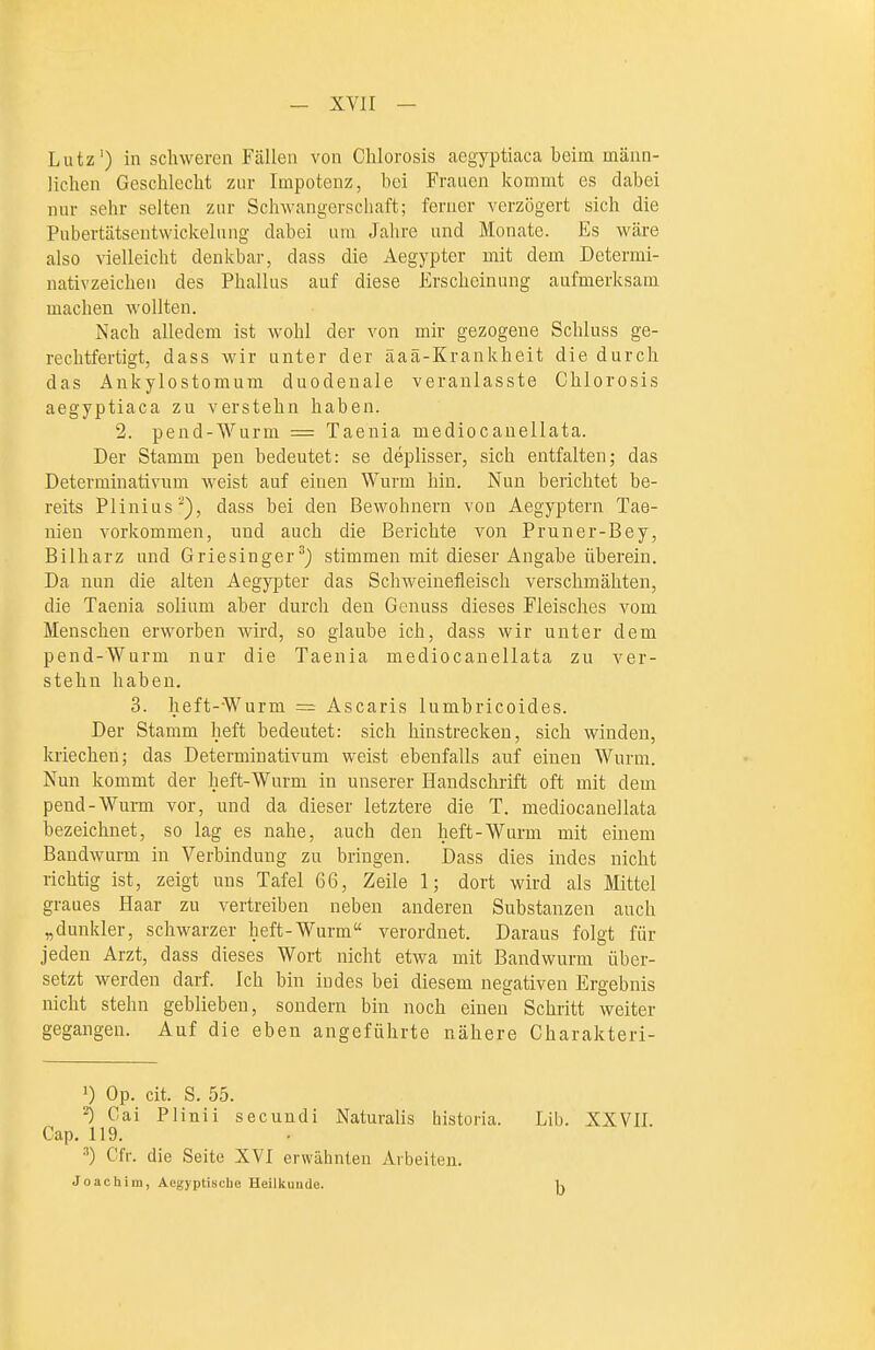 — xvir — Lutz') in schweren Fällen von Chlorosis caegyptiaca beim männ- lichen Geschlecht znr Impotenz, bei Frauen kommt es dabei nur sehr selten zur Schwangerschaft; ferner verzögert sich die Pubertätseutwickelung dabei um Jahre und Monate. Es wäre also vielleicht denkbar, dass die Aegypter mit dem Determi- nativzeichen des Phallus auf diese Erscheinung aufmerksam machen wollten. Nach alledem ist wohl der von mir gezogene Schluss ge- rechtfertigt, dass wir unter der äaä-Krankheit die durch das Ankylostomum duodenale veranlasste Chlorosis aegyptiaca zu verstehn haben. 2. pend-Wurm == Taenia mediocanellata. Der Stamm pen bedeutet: se deplisser, sich entfalten; das Determinativum weist auf einen Wurm hin. Nun berichtet be- reits Plinius'), dass bei den Bewohnern von Aegypten! Tae- nien vorkommen, und auch die Berichte von Pruner-Bey, Bilharz und Griesinger^) stimmen mit dieser Angabe überein. Da nun die alten Aegypter das Schweinefleisch verschmähten, die Taenia solium aber durch den Genuss dieses Fleisches vom Menschen erworben wird, so glaube ich, dass wir unter dem pend-Wurm nur die Taenia mediocanellata zu ver- stehn haben. 3. heft--Wurm = Ascaris lumbricoides. Der Stamm lieft bedeutet: sich hinstrecken, sich winden, kriechen; das Determinativum weist ebenfalls auf einen Wurm. Nun kommt der heft-Wurm in unserer Handschrift oft mit dem pend-Wurm vor, und da dieser letztere die T. mediocanellata bezeichnet, so lag es nahe, auch den heft-Wurm mit einem Bandwurm in Verbindung zu bringen. Dass dies indes nicht richtig ist, zeigt uns Tafel 66, Zeile 1; dort wird als Mittel graues Haar zu vertreiben neben anderen Substanzen auch „dunkler, schwarzer heft-Wurm verordnet. Daraus folgt für jeden Arzt, dass dieses Wort nicht etwa mit Bandwurm über- setzt werden darf. Ich bin indes bei diesem negativen Ergebnis nicht stehn geblieben, sondern bin noch einen Schritt weiter gegangen. Auf die eben angeführte nähere Charakteri- ') Op. cit. S. 55. ^ Cai Plinii secuudi Naturalis historia. Lib. XXVII. Gap. 119. ^) Cfr. die Seite XVI erwähnten Arbeiten. Joachim, Aegyptische Heilkunde. 1^