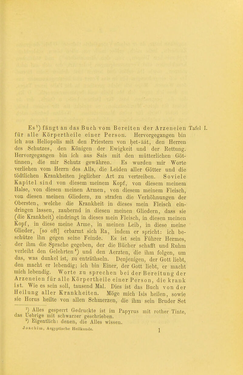für alle Körpertheile einer Person. Hervorgegangen bin ich aus Heliopolis mit den Priestern von het-äät, den Herren des Schutzes, den Königen der Ewigkeit und der Rettung. Hervorgegangen bin ich aus Sais mit den mütterlichen Göt- tinnen, die mir Schutz gewähren. Es wurden mir Worte verliehen vom Herrn des Alls, die Leiden aller Götter und die tödtlicheu Krankheiten jeglicher Art zu vertreiben. Soviele Kapitel sind von diesem meinem Kopf, von diesem meinem Halse, von diesen meinen Armen, von diesem meinem Fleisch, von diesen meinen Gliedern, zu strafen die Verhöhnungen der Obersten, welche die Krankheit in dieses mein Fleisch ein- dringen lassen, zaubernd in diesen meinen Gliedern, dass sie (die Krankheit) eindringt in dieses mein Fleisch, in diesen meinen Kopf, in diese meine Arme, in meinen Leib, in diese meine Glieder, [so oft] erbarmt sich Ra, indem er spricht: ich be- schütze ihn gegen seine Feinde. Es ist sein Führer Hermes, der ihm die Sprache gegeben, der die Bücher schafft und Ruhm verleiht den Gelehrten') und den Aerzten, die ihm folgen, um das, was dunkel ist, zu enträthseln. Denjenigen, der Gott liebt, den macht er lebendige ich bin Einer, der Gott liebt, er macht mich lebendig. Worte zu sprechen bei der Bereitung der Arzeneien für alle Körpertheile einer Person, die krank ist. Wie es sein soll, tausend Mal. Dies ist das Buch von der Heilung aller Krankheiten. Möge mich Isis heilen, sowie sie Horus heilte von allen Schmerzen, die ihm sein Bruder Set 1) Alles gesperrt Gedruckte ist im Papyrus mit rother Tinte, (las Uebrige mit schwarzer geschrieben. ^) Eigentlich: denen, die Alles wissen.
