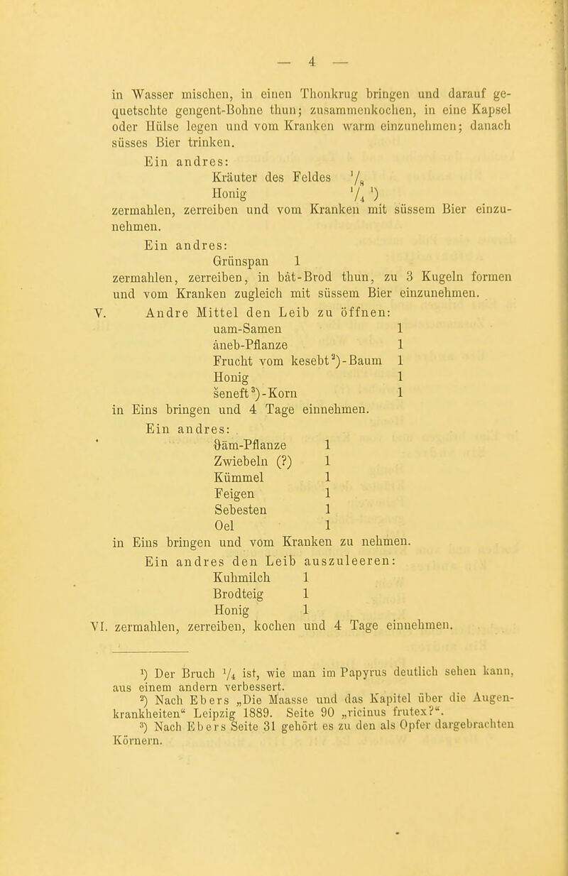 f — 4 — in Wasser mischen, in einen Thonkrug bringen und darauf ge- quetschte gengent-Bohne thun; zusanuncnkoclien, in eine Ka^Jsel oder Hülse legen und vom Kranken warm einzunehmen; danach süsses Bier trinken. Ein andres: Kräuter des Feldes '/s Honig •) zermahlen, zerreiben und vom Kranken mit süssem Bier einzu- nehmen. Ein andres: Grünspan 1 zermahlen, zerreiben, in bät-Brod thun, zu 3 Kugeln formen und vom Kranken zugleich mit süssem Bier einzunehmen. V. Andre Mittel den Leib zu öffnen: uam-Samen 1 äneb-Pflanze 1 Frucht vom kesebt^)-Baum 1 Honig 1 seneft^)-Korn 1 in Eins bringen und 4 Tage einnehmen. Ein andres: . öäm-Pflanze 1 Zwiebeln (?) 1 Kümmel 1 Feigen 1 Söhesten 1 Oel 1 in Eins bringen und vom Kranken zu nehmen. Ein andres den Leib auszuleeren: Kuhmilch 1 Brodteig 1 Honig 1 VI. zermahlen, zerreiben, kochen und 4 Tage einnehmen. 1) Der Bruch V4 ist, wie mau im Papyrus deutlich sehen kann, aus einem andern verbessert. 2) Nach Ebers „Die Maasse uud das Kapitel über die Augen- krankheiten Leipzig 1889. Seite 90 „ricinus frutex?. 3) Nach Ebers Seite 31 gehört es zu den als Opfer dargebrachten Körnern.