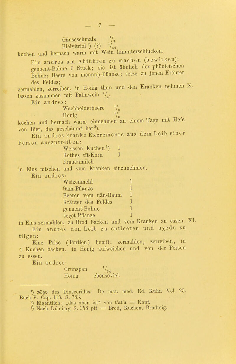 Gänseschmalz Ys Bleivitriol 0 (?) V32 kochen und hernach warm mit Wein hinunterschlucken. Ein andres um Abführen zu machen (bewirken): aengent-Bohne 6 Stück; sie ist ähnlich der phönicischen Bohne; Beere von mennuh-Pflanze; setze zu jenen Krauter des Feldes; ^ ^ , -v zermahlen, zerreiben, in Honig thun und den Kranken nehmen X. lassen zusammen mit Palmwein Va- Ein andres: Wachholderbeere Ys Honig Ys • TT -f kochen und hernach warm einnehmen an einem Tage mit Hefe von Bier, das geschäumt hat'). _ Ein andres kranke Excremente aus dem Leib einer Person auszutreiben: Weissen Kuchen^) 1 Rothes tIt-Korn 1 Frauenmilch in Eins mischen und vom Kranken einzunehmen. Ein andres: Weizenmehl 1 öäm-Pflanze 1 Beeren vom uän-Baum 1 Kräuter des Feldes 1 gengent-Bohne 1 sexet-Pflanze 1 in Eins zermahlen, zu Brod backen und vom Kranken zu essen. XI. Ein andres den Leib zu entleeren und uxedu zu tilgen: Eine Prise (Portion) hemit, zermahlen, zerreiben, in 4 Kuchen backen, in Honig aufweichen und von der Person zu essen. Ein andres: Grünspan Ye* Honig ebensoviel. 1) awpu des Dioscorides. De mat. med. Ed. Kühn Vol. 25. Buch V. Cap. 118. S. 783. 2) Eigentlich: „das oben ist von t'at'a = Kopf. 3) Nach Lüring S. 158 pit = Brod, Kuchen, Brodteig.