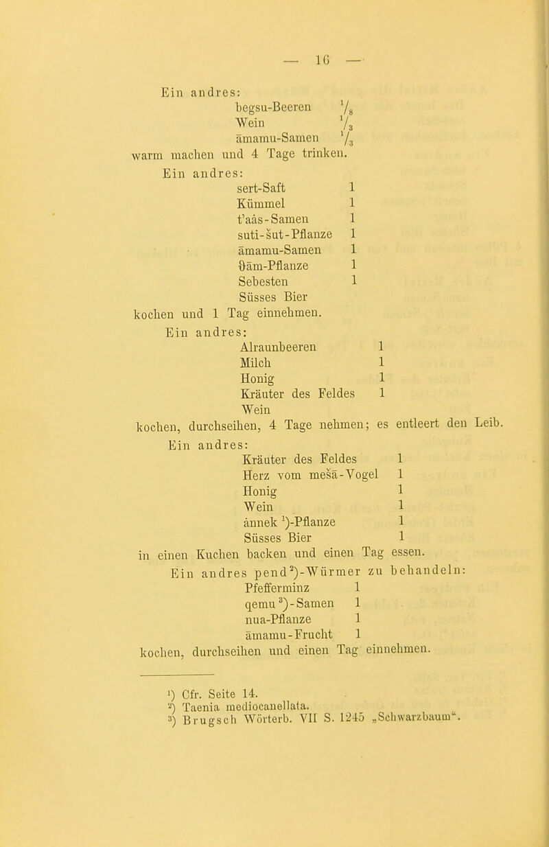 Ein andres: begsu-Beeren '/g Wein Vg ämamu-Samen '/a warm machen und 4 Tage trinken. Ein andres: sert-Saft 1 Kümmel 1 t'aäs-Samen 1 suti-sut-Pflanze 1 ämamu-Samen 1 Oäm-Pflanze 1 Sebesten ] Süsses Bier kochen und 1 Tag einnehmen. Ein andres: Alraunbeeren 1 Milch 1 Honig 1 Kräuter des Feldes 1 Wein kochen, durchseihen, 4 Tage nehmen; es entleert den Leib. Ein andres: Kräuter des Feldes 1 Herz vom mesä-Vogel 1 Honig 1 Wein 1 ännek ^)-Pflanze 1 Süsses Bier 1 in einen Kuchen backen und einen Tag essen. Ein andres pend^)-Würmer zu behandeln: Pfefferminz 1 qemu^)-Samen 1 nua-Pflanze 1 ämamu-Frucht 1 kochen, durchseihen und einen Tag einnehmea. 1) Cfr. Seite 14. 2) Taenia raediocanellata. 3) Brugsch Wövterb. VII S. 1245 „Scliwarzbauui