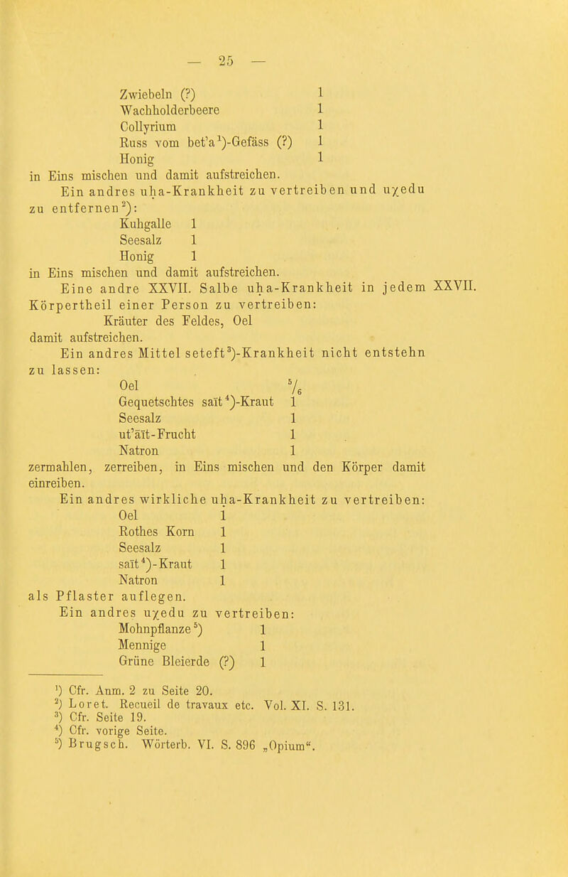 Zwiebeln (?) 1 Wacliholderbeere 1 CoUyrium 1 Russ vom bet'a ^)-Gefäss (?) 1 Honig 1 in Eins mischen und damit aufstreichen. Ein andres uha-Krankheit zu vertreiben und u/edu zu entfernen): Kuhgalle 1 Seesalz 1 Honig 1 in Eins mischen und damit aufstreichen. Eine andre XXVH. Salbe uha-Krankheit in jedem XXVH. Körpertheil einer Person zu vertreiben: Kräuter des Feldes, Oel damit auf streichen. Ein andres Mittel seteft^)-Krankheit nicht entstehn zu lassen: Oel V3 Gequetschtes salt*)-Kraut 1 Seesalz 1 ut'ält-Frucht 1 Natron 1 zermahlen, zerreiben, in Eins mischen und den Körper damit einreiben. Ein andres wirkliche uha-Krankheit zu vertreiben: Oel i Rothes Korn 1 Seesalz 1 salt*)-Kraut 1 Natron 1 als Pflaster auflegen. Ein andres u/edu zu vertreiben: Mohnpflanze *) 1 Mennige 1 Grüne Bleierde (?) 1 ') Cfr. Anm. 2 zu Seite 20. Loret. Recueil de travaux etc. Vol. XI. S. 131. ä) Cfr. Seite 19. *) Cfr. vorige Seite. ^) Brugsch. Wüiterb. VI. S. 896 ,Opium«.